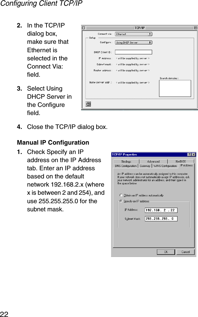 Configuring Client TCP/IP222. In the TCP/IP dialog box, make sure that Ethernet is selected in the Connect Via: field. 3. Select Using DHCP Server in the Configure field.4. Close the TCP/IP dialog box.Manual IP Configuration1. Check Specify an IP address on the IP Address tab. Enter an IP address based on the default network 192.168.2.x (where x is between 2 and 254), and use 255.255.255.0 for the subnet mask. 