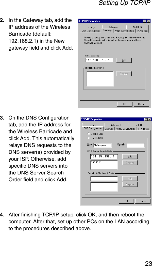 Setting Up TCP/IP232. In the Gateway tab, add the IP address of the Wireless Barricade (default: 192.168.2.1) in the New gateway field and click Add.3.On the DNS Configuration tab, add the IP address for the Wireless Barricade and click Add. This automatically relays DNS requests to the DNS server(s) provided by your ISP. Otherwise, add specific DNS servers into the DNS Server Search Order field and click Add.4. After finishing TCP/IP setup, click OK, and then reboot the computer. After that, set up other PCs on the LAN according to the procedures described above.