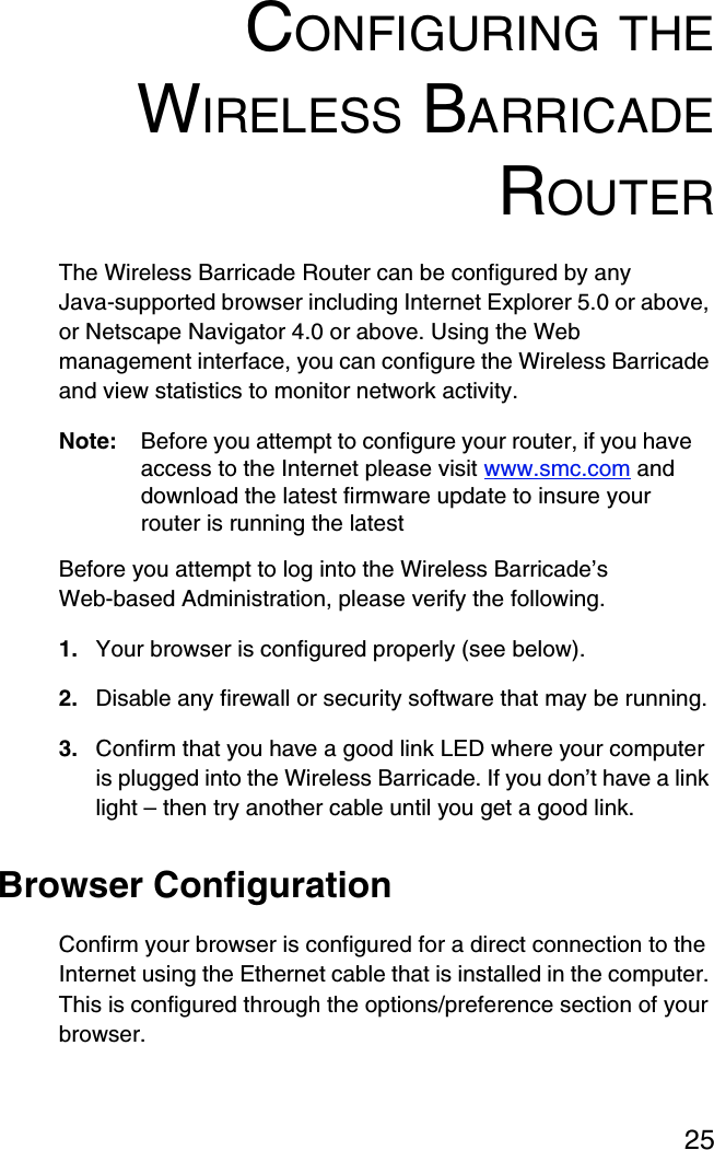 25CONFIGURING THEWIRELESS BARRICADEROUTERThe Wireless Barricade Router can be configured by any Java-supported browser including Internet Explorer 5.0 or above, or Netscape Navigator 4.0 or above. Using the Web management interface, you can configure the Wireless Barricade and view statistics to monitor network activity.Note: Before you attempt to configure your router, if you have access to the Internet please visit www.smc.com and download the latest firmware update to insure your router is running the latestBefore you attempt to log into the Wireless Barricade’s Web-based Administration, please verify the following.1. Your browser is configured properly (see below).2. Disable any firewall or security software that may be running.3. Confirm that you have a good link LED where your computer is plugged into the Wireless Barricade. If you don’t have a link light – then try another cable until you get a good link.Browser ConfigurationConfirm your browser is configured for a direct connection to the Internet using the Ethernet cable that is installed in the computer. This is configured through the options/preference section of your browser.
