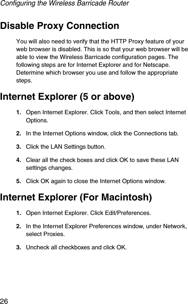 Configuring the Wireless Barricade Router26Disable Proxy ConnectionYou will also need to verify that the HTTP Proxy feature of your web browser is disabled. This is so that your web browser will be able to view the Wireless Barricade configuration pages. The following steps are for Internet Explorer and for Netscape. Determine which browser you use and follow the appropriate steps.Internet Explorer (5 or above)1. Open Internet Explorer. Click Tools, and then select Internet Options.2. In the Internet Options window, click the Connections tab.3. Click the LAN Settings button.4. Clear all the check boxes and click OK to save these LAN settings changes.5. Click OK again to close the Internet Options window.Internet Explorer (For Macintosh)1. Open Internet Explorer. Click Edit/Preferences.2. In the Internet Explorer Preferences window, under Network, select Proxies.3. Uncheck all checkboxes and click OK.