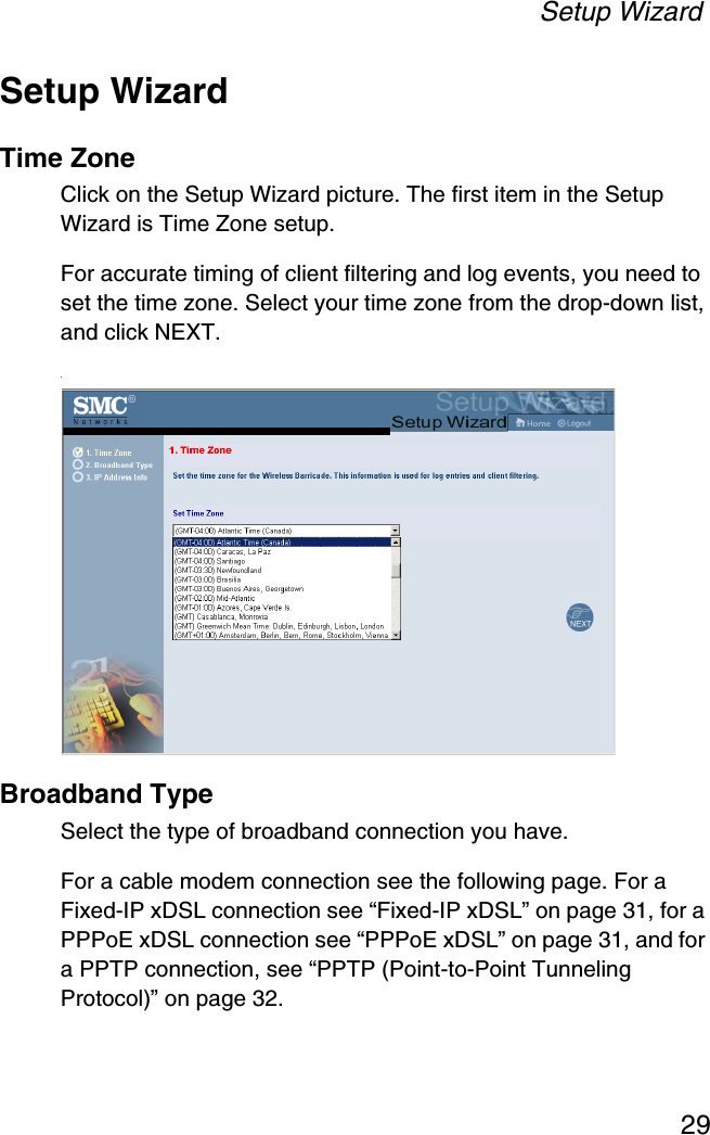 Setup Wizard29Setup WizardTime ZoneClick on the Setup Wizard picture. The first item in the Setup Wizard is Time Zone setup.For accurate timing of client filtering and log events, you need to set the time zone. Select your time zone from the drop-down list, and click NEXT..Broadband TypeSelect the type of broadband connection you have.For a cable modem connection see the following page. For a Fixed-IP xDSL connection see “Fixed-IP xDSL” on page 31, for a PPPoE xDSL connection see “PPPoE xDSL” on page 31, and for a PPTP connection, see “PPTP (Point-to-Point Tunneling Protocol)” on page 32.