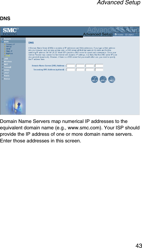 Advanced Setup43DNSDomain Name Servers map numerical IP addresses to the equivalent domain name (e.g., www.smc.com). Your ISP should provide the IP address of one or more domain name servers. Enter those addresses in this screen.