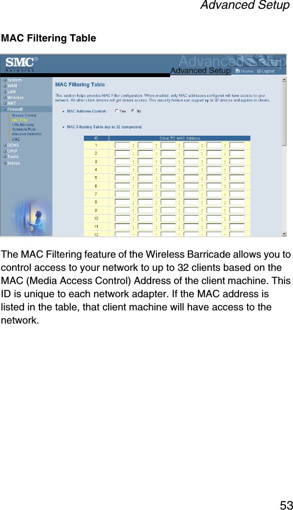 Advanced Setup53MAC Filtering TableThe MAC Filtering feature of the Wireless Barricade allows you to control access to your network to up to 32 clients based on the MAC (Media Access Control) Address of the client machine. This ID is unique to each network adapter. If the MAC address is listed in the table, that client machine will have access to the network.