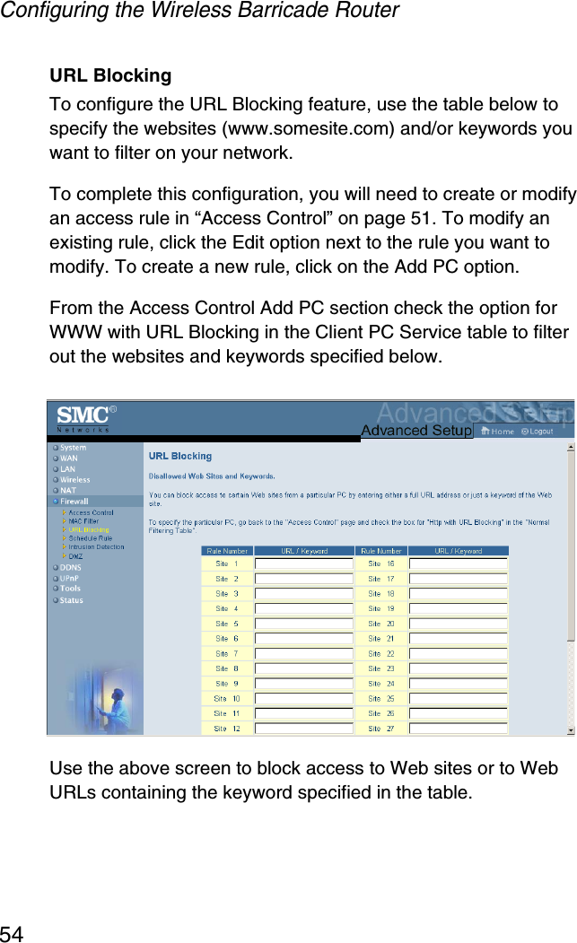 Configuring the Wireless Barricade Router54URL BlockingTo configure the URL Blocking feature, use the table below to specify the websites (www.somesite.com) and/or keywords you want to filter on your network. To complete this configuration, you will need to create or modify an access rule in “Access Control” on page 51. To modify an existing rule, click the Edit option next to the rule you want to modify. To create a new rule, click on the Add PC option.From the Access Control Add PC section check the option for WWW with URL Blocking in the Client PC Service table to filter out the websites and keywords specified below.Use the above screen to block access to Web sites or to Web URLs containing the keyword specified in the table.