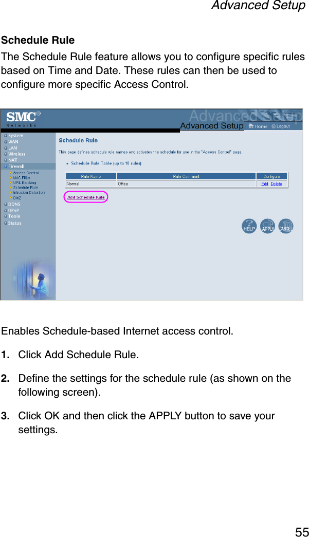 Advanced Setup55Schedule Rule The Schedule Rule feature allows you to configure specific rules based on Time and Date. These rules can then be used to configure more specific Access Control.Enables Schedule-based Internet access control.1. Click Add Schedule Rule. 2. Define the settings for the schedule rule (as shown on the following screen).3. Click OK and then click the APPLY button to save your settings.