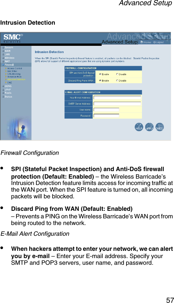 Advanced Setup57Intrusion DetectionFirewall Configuration•SPI (Stateful Packet Inspection) and Anti-DoS firewall protection (Default: Enabled) – the Wireless Barricade’s Intrusion Detection feature limits access for incoming traffic at the WAN port. When the SPI feature is turned on, all incoming packets will be blocked.•Discard Ping from WAN (Default: Enabled) – Prevents a PING on the Wireless Barricade’s WAN port from being routed to the network.E-Mail Alert Configuration•When hackers attempt to enter your network, we can alert you by e-mail – Enter your E-mail address. Specify your SMTP and POP3 servers, user name, and password.