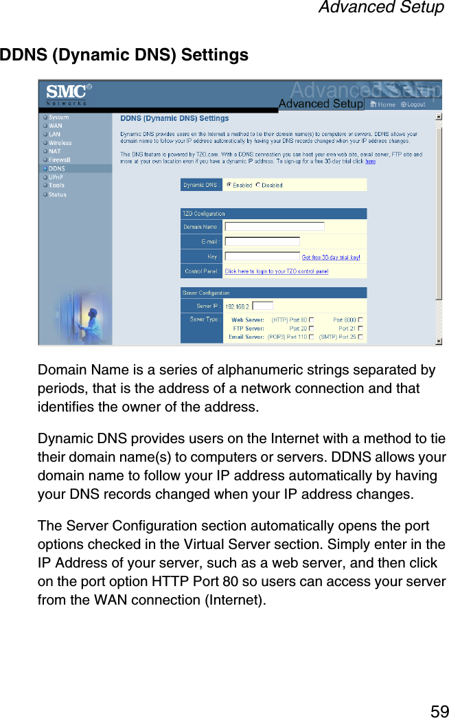 Advanced Setup59DDNS (Dynamic DNS) SettingsDomain Name is a series of alphanumeric strings separated by periods, that is the address of a network connection and that identifies the owner of the address.Dynamic DNS provides users on the Internet with a method to tie their domain name(s) to computers or servers. DDNS allows your domain name to follow your IP address automatically by having your DNS records changed when your IP address changes.The Server Configuration section automatically opens the port options checked in the Virtual Server section. Simply enter in the IP Address of your server, such as a web server, and then click on the port option HTTP Port 80 so users can access your server from the WAN connection (Internet).