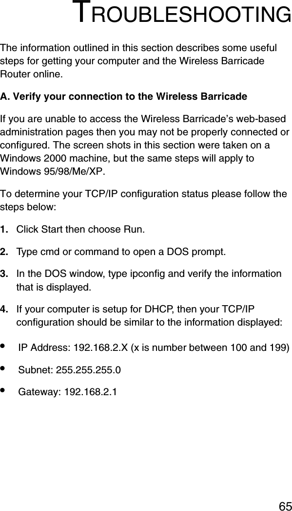 65TROUBLESHOOTINGThe information outlined in this section describes some useful steps for getting your computer and the Wireless Barricade Router online. A. Verify your connection to the Wireless Barricade If you are unable to access the Wireless Barricade’s web-based administration pages then you may not be properly connected or configured. The screen shots in this section were taken on a Windows 2000 machine, but the same steps will apply to Windows 95/98/Me/XP. To determine your TCP/IP configuration status please follow the steps below: 1. Click Start then choose Run. 2. Type cmd or command to open a DOS prompt. 3. In the DOS window, type ipconfig and verify the information that is displayed. 4. If your computer is setup for DHCP, then your TCP/IP configuration should be similar to the information displayed: •IP Address: 192.168.2.X (x is number between 100 and 199) •Subnet: 255.255.255.0 •Gateway: 192.168.2.1