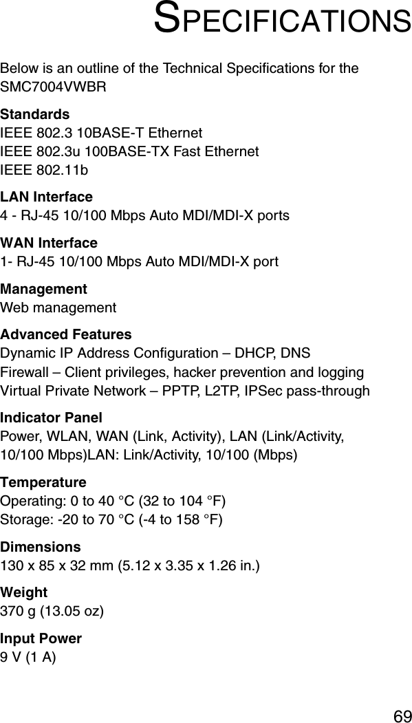 69SPECIFICATIONSBelow is an outline of the Technical Specifications for the SMC7004VWBRStandardsIEEE 802.3 10BASE-T Ethernet IEEE 802.3u 100BASE-TX Fast EthernetIEEE 802.11bLAN Interface4 - RJ-45 10/100 Mbps Auto MDI/MDI-X portsWAN Interface1- RJ-45 10/100 Mbps Auto MDI/MDI-X portManagement Web managementAdvanced FeaturesDynamic IP Address Configuration – DHCP, DNSFirewall – Client privileges, hacker prevention and loggingVirtual Private Network – PPTP, L2TP, IPSec pass-throughIndicator PanelPower, WLAN, WAN (Link, Activity), LAN (Link/Activity, 10/100 Mbps)LAN: Link/Activity, 10/100 (Mbps)TemperatureOperating: 0 to 40 °C (32 to 104 °F)Storage: -20 to 70 °C (-4 to 158 °F)Dimensions130 x 85 x 32 mm (5.12 x 3.35 x 1.26 in.)Weight370 g (13.05 oz)Input Power9 V (1 A)