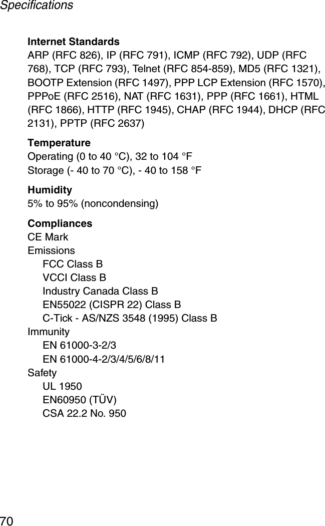 Specifications70Internet StandardsARP (RFC 826), IP (RFC 791), ICMP (RFC 792), UDP (RFC 768), TCP (RFC 793), Telnet (RFC 854-859), MD5 (RFC 1321), BOOTP Extension (RFC 1497), PPP LCP Extension (RFC 1570), PPPoE (RFC 2516), NAT (RFC 1631), PPP (RFC 1661), HTML (RFC 1866), HTTP (RFC 1945), CHAP (RFC 1944), DHCP (RFC 2131), PPTP (RFC 2637)TemperatureOperating (0 to 40 °C), 32 to 104 °F Storage (- 40 to 70 °C), - 40 to 158 °FHumidity5% to 95% (noncondensing)CompliancesCE MarkEmissionsFCC Class BVCCI Class BIndustry Canada Class BEN55022 (CISPR 22) Class BC-Tick - AS/NZS 3548 (1995) Class BImmunityEN 61000-3-2/3EN 61000-4-2/3/4/5/6/8/11SafetyUL 1950EN60950 (TÜV)CSA 22.2 No. 950