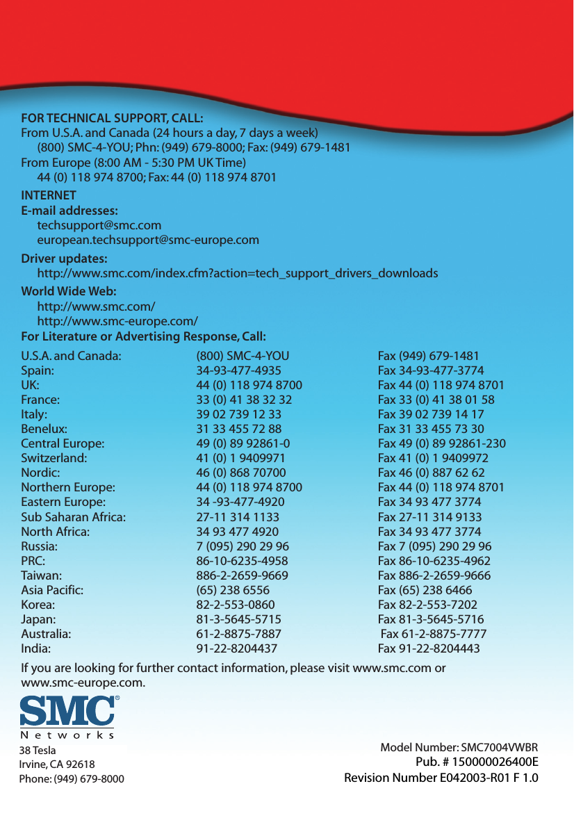 FOR TECHNICAL SUPPORT, CALL:From U.S.A. and Canada (24 hours a day, 7 days a week)(800) SMC-4-YOU; Phn: (949) 679-8000; Fax: (949) 679-1481From Europe (8:00 AM - 5:30 PM UK Time)44 (0) 118 974 8700; Fax: 44 (0) 118 974 8701INTERNETE-mail addresses:techsupport@smc.comeuropean.techsupport@smc-europe.comDriver updates:http://www.smc.com/index.cfm?action=tech_support_drivers_downloadsWorld Wide Web:http://www.smc.com/http://www.smc-europe.com/For Literature or Advertising Response, Call:U.S.A. and Canada: (800) SMC-4-YOU Fax (949) 679-1481Spain: 34-93-477-4935 Fax 34-93-477-3774UK: 44 (0) 118 974 8700 Fax 44 (0) 118 974 8701France: 33 (0) 41 38 32 32 Fax 33 (0) 41 38 01 58Italy: 39 02 739 12 33 Fax 39 02 739 14 17Benelux: 31 33 455 72 88 Fax 31 33 455 73 30Central Europe: 49 (0) 89 92861-0 Fax 49 (0) 89 92861-230Switzerland: 41 (0) 1 9409971 Fax 41 (0) 1 9409972Nordic: 46 (0) 868 70700 Fax 46 (0) 887 62 62Northern Europe: 44 (0) 118 974 8700 Fax 44 (0) 118 974 8701Eastern Europe: 34 -93-477-4920 Fax 34 93 477 3774Sub Saharan Africa: 27-11 314 1133 Fax 27-11 314 9133North Africa: 34 93 477 4920 Fax 34 93 477 3774Russia: 7 (095) 290 29 96 Fax 7 (095) 290 29 96PRC: 86-10-6235-4958 Fax 86-10-6235-4962Taiwan: 886-2-2659-9669 Fax 886-2-2659-9666Asia Pacific: (65) 238 6556 Fax (65) 238 6466Korea: 82-2-553-0860 Fax 82-2-553-7202Japan: 81-3-5645-5715 Fax 81-3-5645-5716Australia: 61-2-8875-7887 Fax 61-2-8875-7777India: 91-22-8204437 Fax 91-22-8204443If you are looking for further contact information, please visit www.smc.com or www.smc-europe.com.Model Number: SMC7004VWBR38 TeslaIrvine, CA 92618Phone: (949) 679-8000Pub. # 150000026400ERevision Number E042003-R01 F 1.0