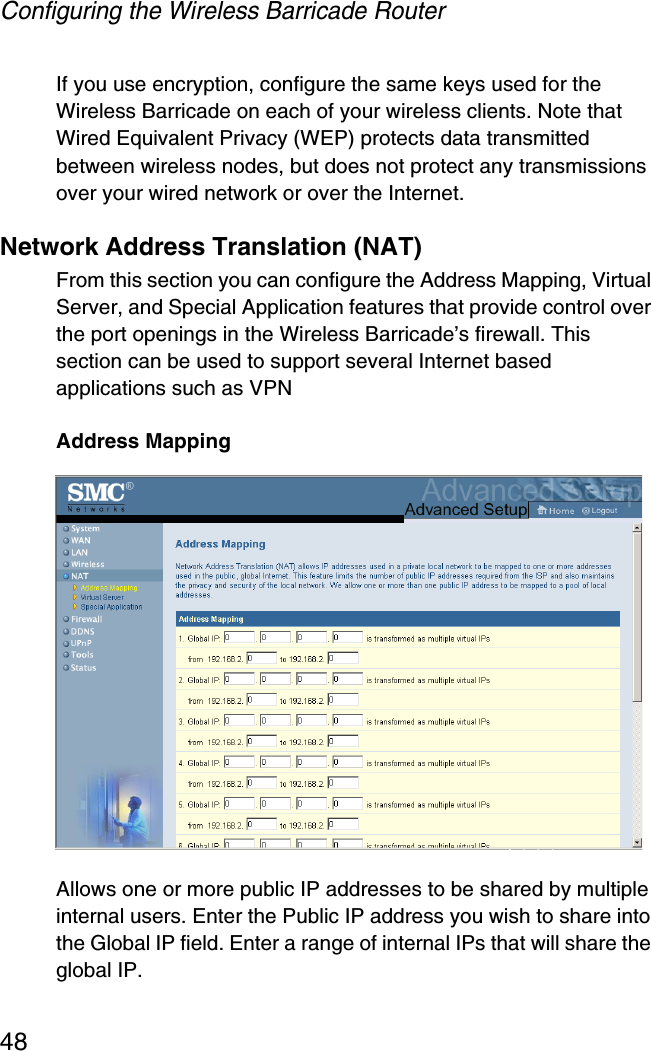 Configuring the Wireless Barricade Router48If you use encryption, configure the same keys used for the Wireless Barricade on each of your wireless clients. Note that Wired Equivalent Privacy (WEP) protects data transmitted between wireless nodes, but does not protect any transmissions over your wired network or over the Internet.Network Address Translation (NAT)From this section you can configure the Address Mapping, Virtual Server, and Special Application features that provide control over the port openings in the Wireless Barricade’s firewall. This section can be used to support several Internet based applications such as VPNAddress MappingAllows one or more public IP addresses to be shared by multiple internal users. Enter the Public IP address you wish to share into the Global IP field. Enter a range of internal IPs that will share the global IP.