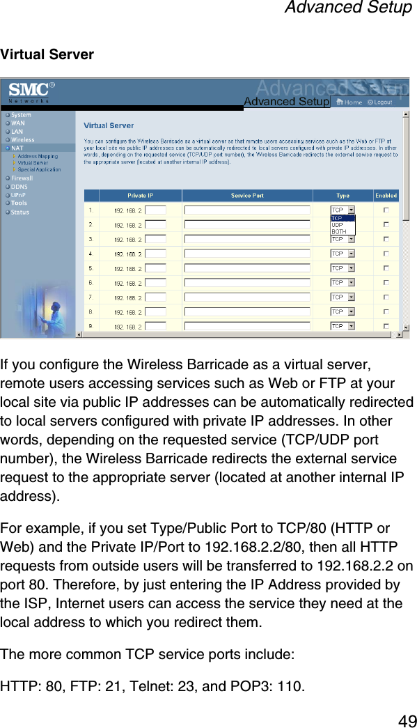 Advanced Setup49Virtual ServerIf you configure the Wireless Barricade as a virtual server, remote users accessing services such as Web or FTP at your local site via public IP addresses can be automatically redirected to local servers configured with private IP addresses. In other words, depending on the requested service (TCP/UDP port number), the Wireless Barricade redirects the external service request to the appropriate server (located at another internal IP address).For example, if you set Type/Public Port to TCP/80 (HTTP or Web) and the Private IP/Port to 192.168.2.2/80, then all HTTP requests from outside users will be transferred to 192.168.2.2 on port 80. Therefore, by just entering the IP Address provided by the ISP, Internet users can access the service they need at the local address to which you redirect them.The more common TCP service ports include:HTTP: 80, FTP: 21, Telnet: 23, and POP3: 110.