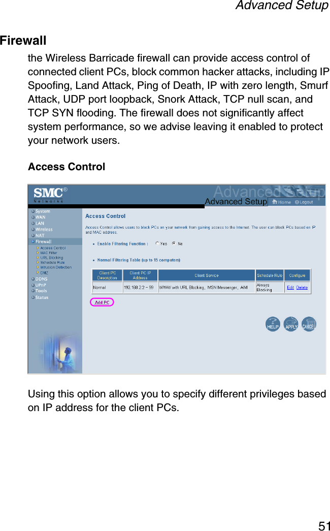 Advanced Setup51Firewallthe Wireless Barricade firewall can provide access control of connected client PCs, block common hacker attacks, including IP Spoofing, Land Attack, Ping of Death, IP with zero length, Smurf Attack, UDP port loopback, Snork Attack, TCP null scan, and TCP SYN flooding. The firewall does not significantly affect system performance, so we advise leaving it enabled to protect your network users.Access ControlUsing this option allows you to specify different privileges based on IP address for the client PCs.