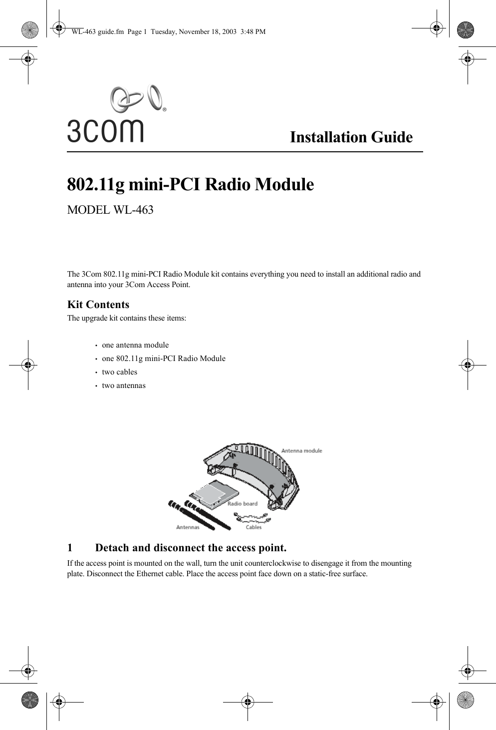 Installation Guide802.11g mini-PCI Radio ModuleMODEL WL-463The 3Com 802.11g mini-PCI Radio Module kit contains everything you need to install an additional radio and antenna into your 3Com Access Point.Kit ContentsThe upgrade kit contains these items:•   one antenna module•   one 802.11g mini-PCI Radio Module•   two cables•   two antennas1 Detach and disconnect the access point.If the access point is mounted on the wall, turn the unit counterclockwise to disengage it from the mounting plate. Disconnect the Ethernet cable. Place the access point face down on a static-free surface.WL-463 guide.fm  Page 1  Tuesday, November 18, 2003  3:48 PM