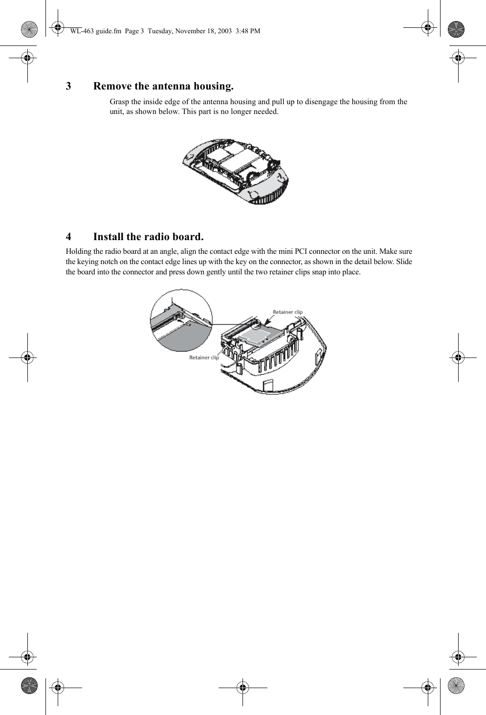 3 Remove the antenna housing.Grasp the inside edge of the antenna housing and pull up to disengage the housing from the unit, as shown below. This part is no longer needed.4 Install the radio board.Holding the radio board at an angle, align the contact edge with the mini PCI connector on the unit. Make sure the keying notch on the contact edge lines up with the key on the connector, as shown in the detail below. Slide the board into the connector and press down gently until the two retainer clips snap into place.WL-463 guide.fm  Page 3  Tuesday, November 18, 2003  3:48 PM