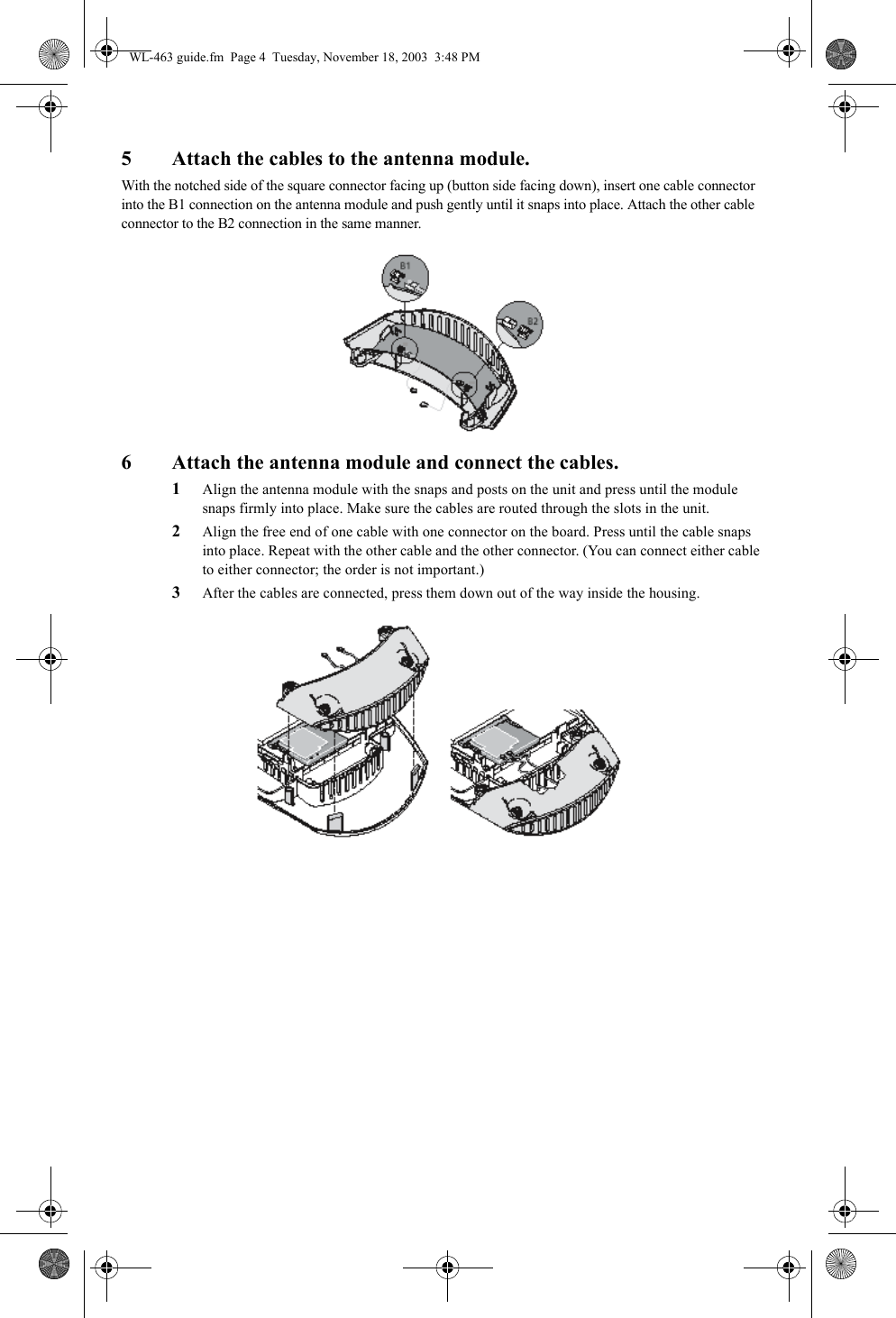 5 Attach the cables to the antenna module.With the notched side of the square connector facing up (button side facing down), insert one cable connector into the B1 connection on the antenna module and push gently until it snaps into place. Attach the other cable connector to the B2 connection in the same manner.6 Attach the antenna module and connect the cables.1Align the antenna module with the snaps and posts on the unit and press until the module snaps firmly into place. Make sure the cables are routed through the slots in the unit.2Align the free end of one cable with one connector on the board. Press until the cable snaps into place. Repeat with the other cable and the other connector. (You can connect either cable to either connector; the order is not important.) 3After the cables are connected, press them down out of the way inside the housing. WL-463 guide.fm  Page 4  Tuesday, November 18, 2003  3:48 PM