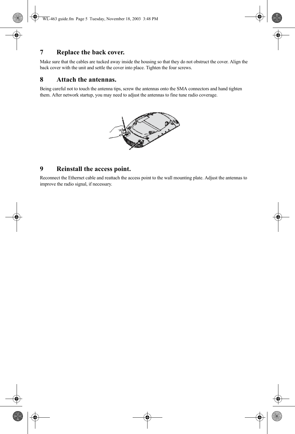 7 Replace the back cover.Make sure that the cables are tucked away inside the housing so that they do not obstruct the cover. Align the back cover with the unit and settle the cover into place. Tighten the four screws.8 Attach the antennas.Being careful not to touch the antenna tips, screw the antennas onto the SMA connectors and hand tighten them. After network startup, you may need to adjust the antennas to fine tune radio coverage.9 Reinstall the access point.Reconnect the Ethernet cable and reattach the access point to the wall mounting plate. Adjust the antennas to improve the radio signal, if necessary.WL-463 guide.fm  Page 5  Tuesday, November 18, 2003  3:48 PM