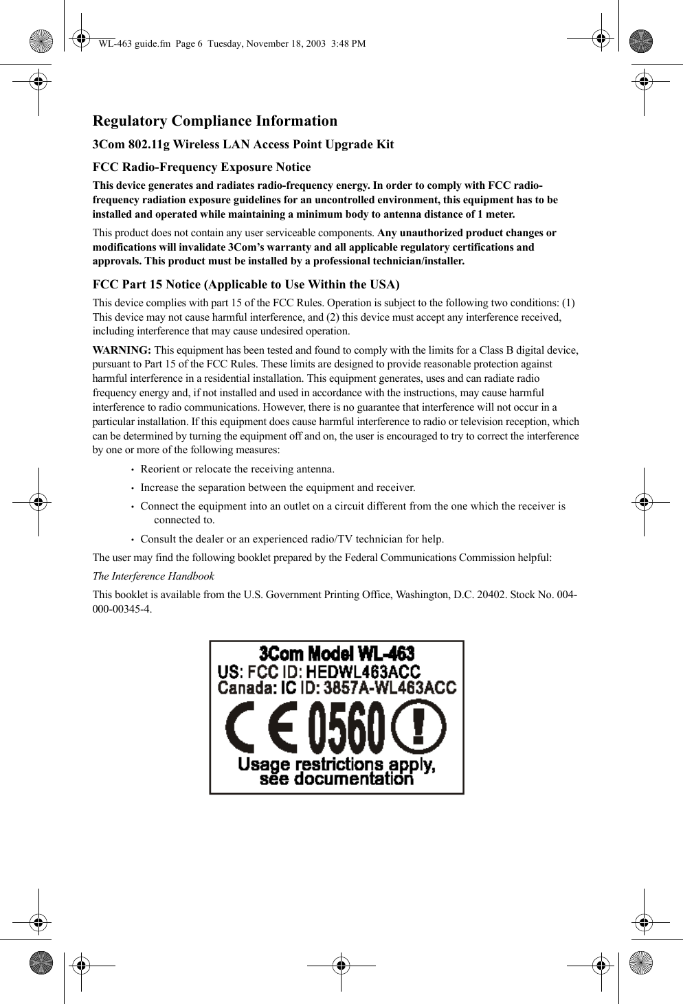 Regulatory Compliance Information3Com 802.11g Wireless LAN Access Point Upgrade KitFCC Radio-Frequency Exposure NoticeThis device generates and radiates radio-frequency energy. In order to comply with FCC radio-frequency radiation exposure guidelines for an uncontrolled environment, this equipment has to be installed and operated while maintaining a minimum body to antenna distance of 1 meter.This product does not contain any user serviceable components. Any unauthorized product changes or modifications will invalidate 3Com’s warranty and all applicable regulatory certifications and approvals. This product must be installed by a professional technician/installer.FCC Part 15 Notice (Applicable to Use Within the USA)This device complies with part 15 of the FCC Rules. Operation is subject to the following two conditions: (1) This device may not cause harmful interference, and (2) this device must accept any interference received, including interference that may cause undesired operation.WARNING: This equipment has been tested and found to comply with the limits for a Class B digital device, pursuant to Part 15 of the FCC Rules. These limits are designed to provide reasonable protection against harmful interference in a residential installation. This equipment generates, uses and can radiate radio frequency energy and, if not installed and used in accordance with the instructions, may cause harmful interference to radio communications. However, there is no guarantee that interference will not occur in a particular installation. If this equipment does cause harmful interference to radio or television reception, which can be determined by turning the equipment off and on, the user is encouraged to try to correct the interference by one or more of the following measures:•   Reorient or relocate the receiving antenna.•   Increase the separation between the equipment and receiver.•   Connect the equipment into an outlet on a circuit different from the one which the receiver is connected to.•   Consult the dealer or an experienced radio/TV technician for help.The user may find the following booklet prepared by the Federal Communications Commission helpful:The Interference HandbookThis booklet is available from the U.S. Government Printing Office, Washington, D.C. 20402. Stock No. 004-000-00345-4.WL-463 guide.fm  Page 6  Tuesday, November 18, 2003  3:48 PM