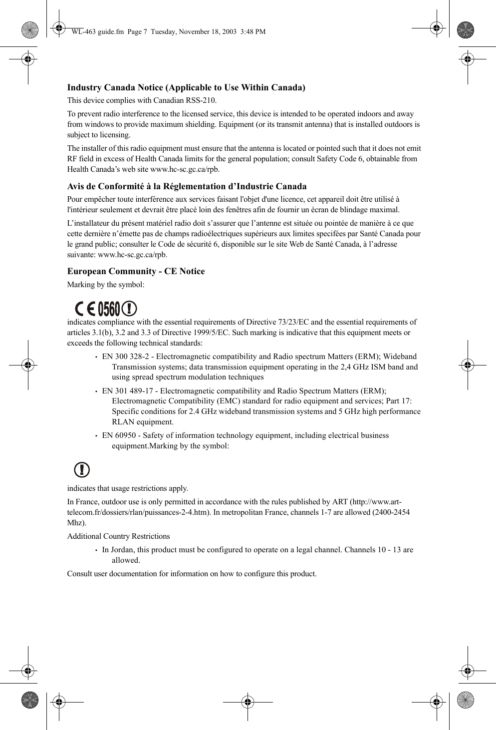 Industry Canada Notice (Applicable to Use Within Canada)This device complies with Canadian RSS-210.To prevent radio interference to the licensed service, this device is intended to be operated indoors and away from windows to provide maximum shielding. Equipment (or its transmit antenna) that is installed outdoors is subject to licensing.The installer of this radio equipment must ensure that the antenna is located or pointed such that it does not emit RF field in excess of Health Canada limits for the general population; consult Safety Code 6, obtainable from Health Canada’s web site www.hc-sc.gc.ca/rpb.Avis de Conformité à la Réglementation d’Industrie CanadaPour empêcher toute interférence aux services faisant l&apos;objet d&apos;une licence, cet appareil doit être utilisé à l&apos;intérieur seulement et devrait être placé loin des fenêtres afin de fournir un écran de blindage maximal.L’installateur du présent matériel radio doit s’assurer que l’antenne est située ou pointée de manière à ce que cette dernière n’émette pas de champs radioélectriques supérieurs aux limites specifées par Santé Canada pour le grand public; consulter le Code de sécurité 6, disponible sur le site Web de Santé Canada, à l’adresse suivante: www.hc-sc.gc.ca/rpb.European Community - CE NoticeMarking by the symbol: indicates compliance with the essential requirements of Directive 73/23/EC and the essential requirements of articles 3.1(b), 3.2 and 3.3 of Directive 1999/5/EC. Such marking is indicative that this equipment meets or exceeds the following technical standards:•   EN 300 328-2 - Electromagnetic compatibility and Radio spectrum Matters (ERM); Wideband Transmission systems; data transmission equipment operating in the 2,4 GHz ISM band and using spread spectrum modulation techniques•   EN 301 489-17 - Electromagnetic compatibility and Radio Spectrum Matters (ERM); Electromagnetic Compatibility (EMC) standard for radio equipment and services; Part 17: Specific conditions for 2.4 GHz wideband transmission systems and 5 GHz high performance RLAN equipment.•   EN 60950 - Safety of information technology equipment, including electrical business equipment.Marking by the symbol:indicates that usage restrictions apply. In France, outdoor use is only permitted in accordance with the rules published by ART (http://www.art-telecom.fr/dossiers/rlan/puissances-2-4.htm). In metropolitan France, channels 1-7 are allowed (2400-2454 Mhz).Additional Country Restrictions•   In Jordan, this product must be configured to operate on a legal channel. Channels 10 - 13 are allowed.Consult user documentation for information on how to configure this product.WL-463 guide.fm  Page 7  Tuesday, November 18, 2003  3:48 PM