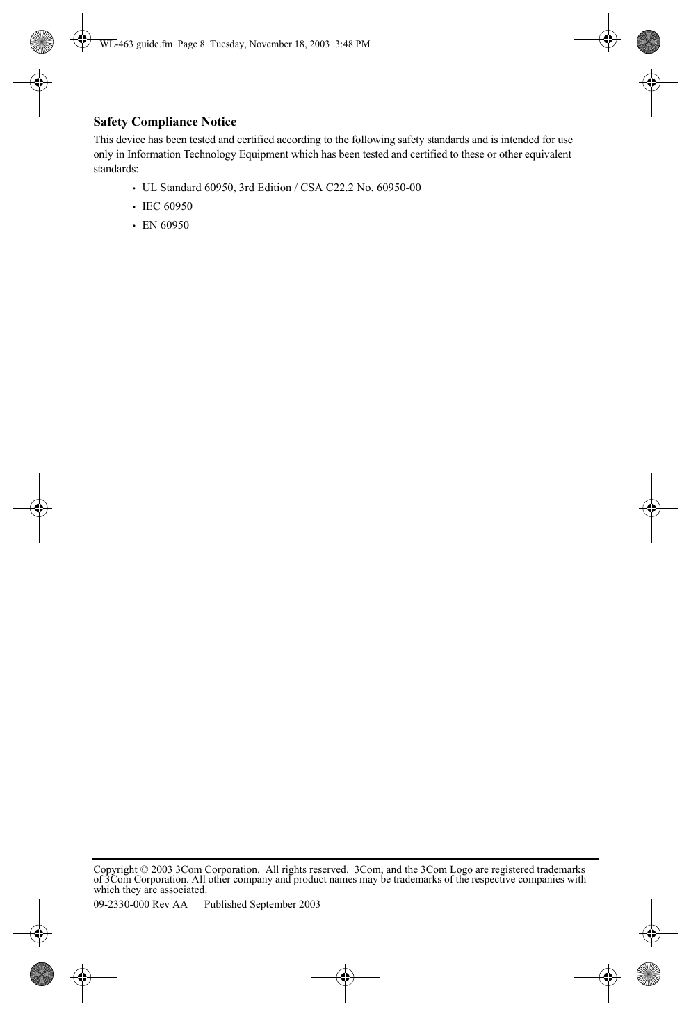Copyright © 2003 3Com Corporation.  All rights reserved.  3Com, and the 3Com Logo are registered trademarks of 3Com Corporation. All other company and product names may be trademarks of the respective companies with which they are associated.09-2330-000 Rev AA  Published September 2003Safety Compliance NoticeThis device has been tested and certified according to the following safety standards and is intended for use only in Information Technology Equipment which has been tested and certified to these or other equivalent standards:•   UL Standard 60950, 3rd Edition / CSA C22.2 No. 60950-00•   IEC 60950•   EN 60950WL-463 guide.fm  Page 8  Tuesday, November 18, 2003  3:48 PM