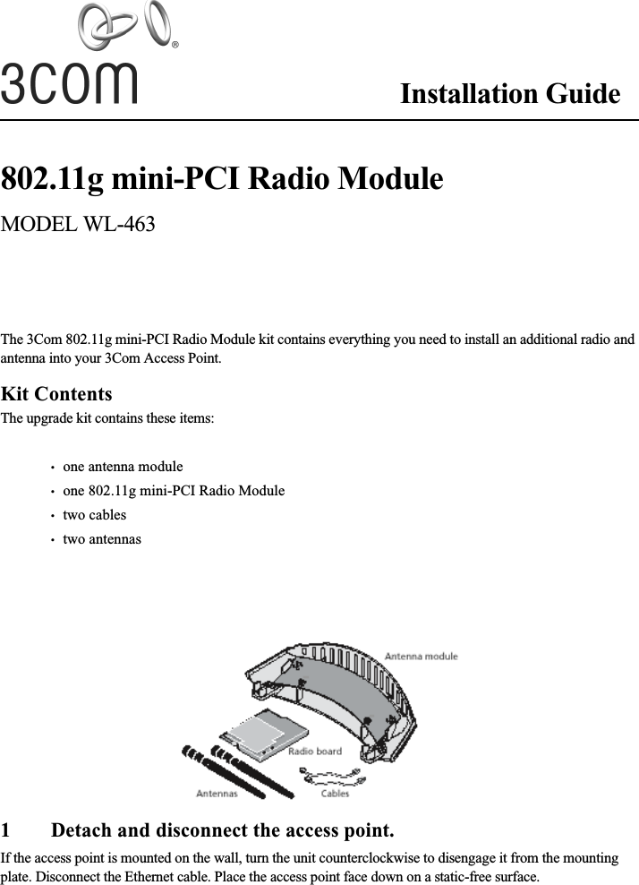 Installation Guide802.11g mini-PCI Radio ModuleMODEL WL-463The 3Com 802.11g mini-PCI Radio Module kit contains everything you need to install an additional radio and antenna into your 3Com Access Point.Kit ContentsThe upgrade kit contains these items:•   one antenna module•   one 802.11g mini-PCI Radio Module•   two cables•   two antennas1 Detach and disconnect the access point.If the access point is mounted on the wall, turn the unit counterclockwise to disengage it from the mounting plate. Disconnect the Ethernet cable. Place the access point face down on a static-free surface.