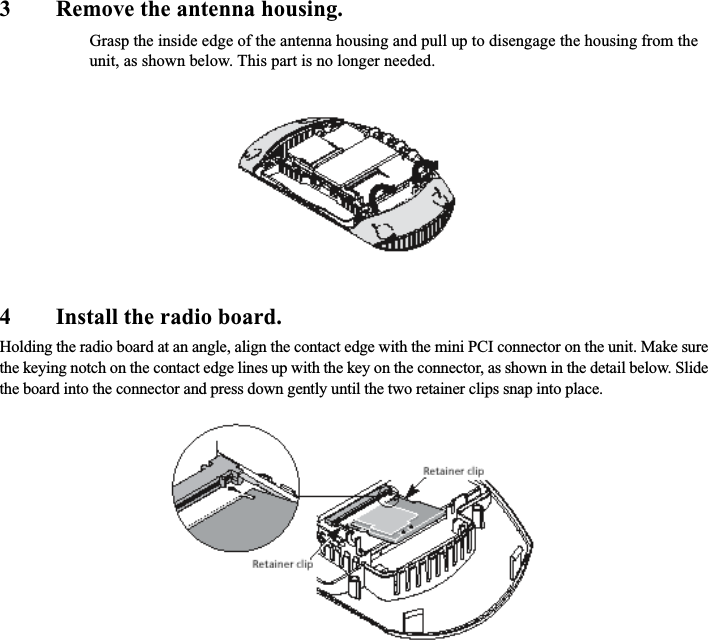 3 Remove the antenna housing.Grasp the inside edge of the antenna housing and pull up to disengage the housing from the unit, as shown below. This part is no longer needed.4 Install the radio board.Holding the radio board at an angle, align the contact edge with the mini PCI connector on the unit. Make sure the keying notch on the contact edge lines up with the key on the connector, as shown in the detail below. Slide the board into the connector and press down gently until the two retainer clips snap into place.