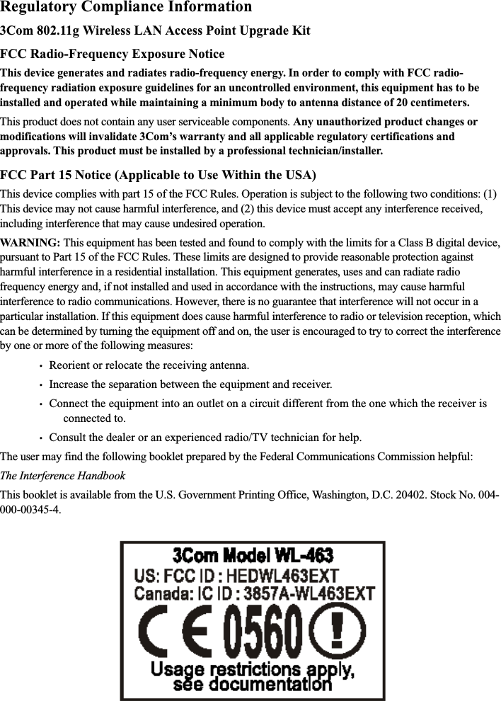 Regulatory Compliance Information3Com 802.11g Wireless LAN Access Point Upgrade KitFCC Radio-Frequency Exposure NoticeThis device generates and radiates radio-frequency energy. In order to comply with FCC radio-frequency radiation exposure guidelines for an uncontrolled environment, this equipment has to be installed and operated while maintaining a minimum body to antenna distance of 20 centimeters.This product does not contain any user serviceable components. Any unauthorized product changes or modifications will invalidate 3Com’s warranty and all applicable regulatory certifications and approvals. This product must be installed by a professional technician/installer.FCC Part 15 Notice (Applicable to Use Within the USA)This device complies with part 15 of the FCC Rules. Operation is subject to the following two conditions: (1) This device may not cause harmful interference, and (2) this device must accept any interference received, including interference that may cause undesired operation.WARNING: This equipment has been tested and found to comply with the limits for a Class B digital device, pursuant to Part 15 of the FCC Rules. These limits are designed to provide reasonable protection against harmful interference in a residential installation. This equipment generates, uses and can radiate radio frequency energy and, if not installed and used in accordance with the instructions, may cause harmful interference to radio communications. However, there is no guarantee that interference will not occur in a particular installation. If this equipment does cause harmful interference to radio or television reception, which can be determined by turning the equipment off and on, the user is encouraged to try to correct the interference by one or more of the following measures:•   Reorient or relocate the receiving antenna.•   Increase the separation between the equipment and receiver.•   Connect the equipment into an outlet on a circuit different from the one which the receiver is connected to.•   Consult the dealer or an experienced radio/TV technician for help.The user may find the following booklet prepared by the Federal Communications Commission helpful:The Interference HandbookThis booklet is available from the U.S. Government Printing Office, Washington, D.C. 20402. Stock No. 004-000-00345-4.