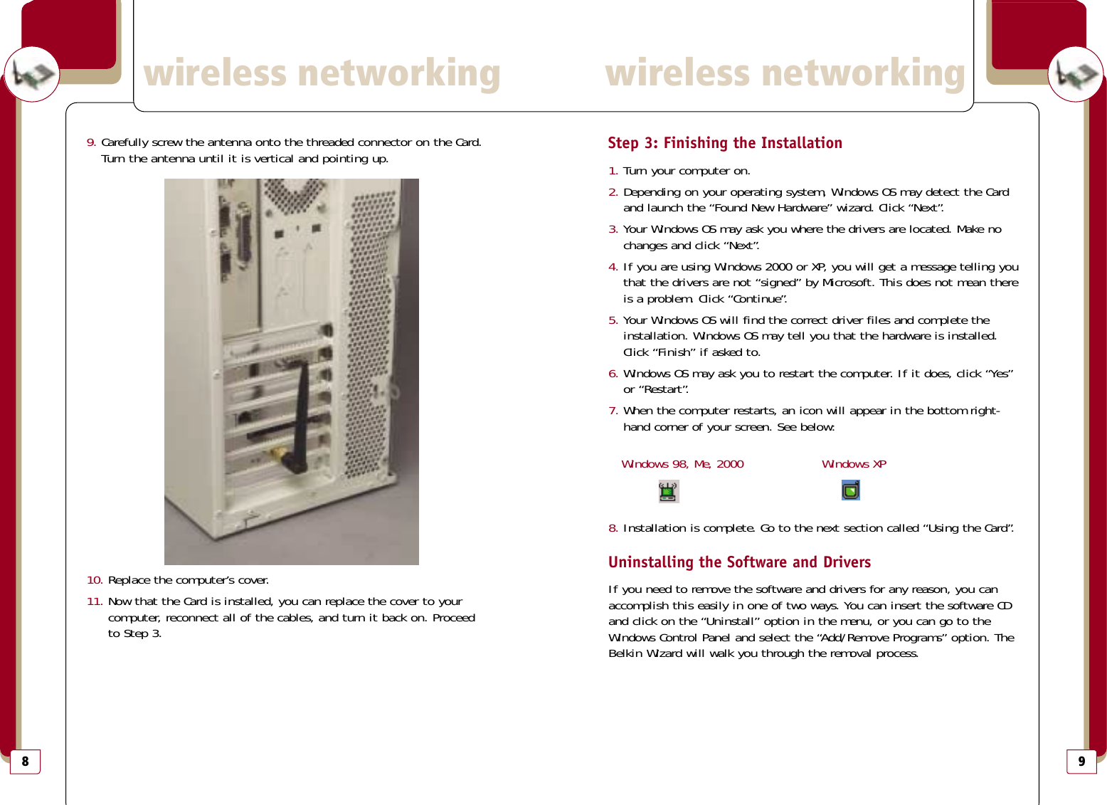 9Step 3: Finishing the Installation1. Turn your computer on.2. Depending on your operating system, Windows OS may detect the Cardand launch the “Found New Hardware” wizard. Click “Next”.3. Your Windows OS may ask you where the drivers are located. Make nochanges and click “Next”.4. If you are using Windows 2000 or XP, you will get a message telling youthat the drivers are not “signed” by Microsoft. This does not mean thereis a problem. Click “Continue”.5. Your Windows OS will find the correct driver files and complete theinstallation. Windows OS may tell you that the hardware is installed.Click “Finish” if asked to.6. Windows OS may ask you to restart the computer. If it does, click “Yes”or “Restart”.7. When the computer restarts, an icon will appear in the bottom right-hand corner of your screen. See below:Windows 98, Me, 2000 Windows XP8. Installation is complete. Go to the next section called “Using the Card”.Uninstalling the Software and DriversIf you need to remove the software and drivers for any reason, you canaccomplish this easily in one of two ways. You can insert the software CDand click on the “Uninstall” option in the menu, or you can go to theWindows Control Panel and select the “Add/Remove Programs” option. TheBelkin Wizard will walk you through the removal process.wireless networkingwireless networking89. Carefully screw the antenna onto the threaded connector on the Card.Turn the antenna until it is vertical and pointing up.10. Replace the computer’s cover.11. Now that the Card is installed, you can replace the cover to your computer, reconnect all of the cables, and turn it back on. Proceed to Step 3.