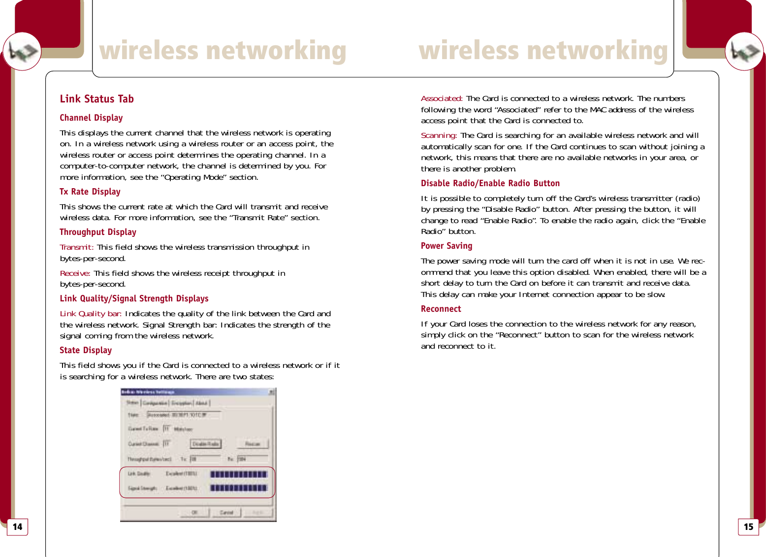 15Associated: The Card is connected to a wireless network. The numbers following the word “Associated” refer to the MAC address of the wirelessaccess point that the Card is connected to.Scanning: The Card is searching for an available wireless network and willautomatically scan for one. If the Card continues to scan without joining anetwork, this means that there are no available networks in your area, orthere is another problem. Disable Radio/Enable Radio ButtonIt is possible to completely turn off the Card’s wireless transmitter (radio)by pressing the “Disable Radio” button. After pressing the button, it willchange to read “Enable Radio”. To enable the radio again, click the “EnableRadio” button.Power SavingThe power saving mode will turn the card off when it is not in use. We rec-ommend that you leave this option disabled. When enabled, there will be ashort delay to turn the Card on before it can transmit and receive data.This delay can make your Internet connection appear to be slow.ReconnectIf your Card loses the connection to the wireless network for any reason,simply click on the “Reconnect” button to scan for the wireless networkand reconnect to it.wireless networkingwireless networking14Link Status TabChannel DisplayThis displays the current channel that the wireless network is operatingon. In a wireless network using a wireless router or an access point, thewireless router or access point determines the operating channel. In acomputer-to-computer network, the channel is determined by you. Formore information, see the “Operating Mode” section.Tx Rate DisplayThis shows the current rate at which the Card will transmit and receivewireless data. For more information, see the “Transmit Rate” section.Throughput DisplayTransmit: This field shows the wireless transmission throughput in bytes-per-second.Receive: This field shows the wireless receipt throughput in bytes-per-second.Link Quality/Signal Strength DisplaysLink Quality bar: Indicates the quality of the link between the Card andthe wireless network. Signal Strength bar: Indicates the strength of thesignal coming from the wireless network.State DisplayThis field shows you if the Card is connected to a wireless network or if itis searching for a wireless network. There are two states: