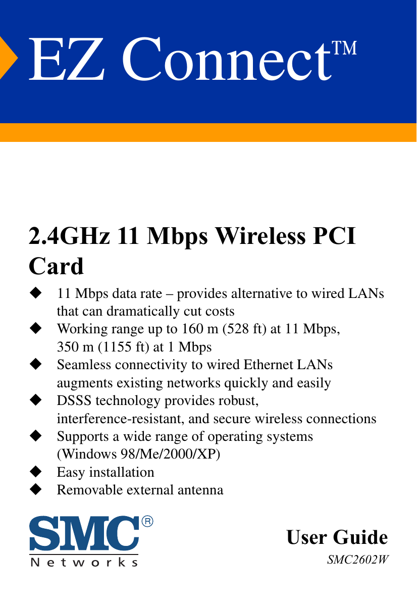 EZ Connect™User GuideSMC2602W2.4GHz 11 Mbps Wireless PCI Card11 Mbps data rate – provides alternative to wired LANs that can dramatically cut costsWorking range up to 160 m (528 ft) at 11 Mbps, 350 m (1155 ft) at 1 MbpsSeamless connectivity to wired Ethernet LANs augments existing networks quickly and easilyDSSS technology provides robust, interference-resistant, and secure wireless connectionsSupports a wide range of operating systems(Windows 98/Me/2000/XP)Easy installationRemovable external antenna