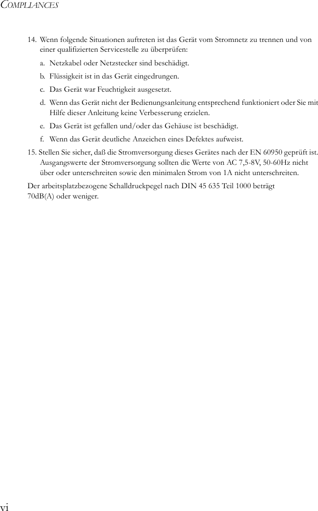 COMPLIANCESvi14. Wenn folgende Situationen auftreten ist das Gerät vom Stromnetz zu trennen und von einer qualifizierten Servicestelle zu überprüfen:a. Netzkabel oder Netzstecker sind beschädigt.b. Flüssigkeit ist in das Gerät eingedrungen.c. Das Gerät war Feuchtigkeit ausgesetzt.d. Wenn das Gerät nicht der Bedienungsanleitung entsprechend funktioniert oder Sie mit Hilfe dieser Anleitung keine Verbesserung erzielen.e. Das Gerät ist gefallen und/oder das Gehäuse ist beschädigt.f.  Wenn das Gerät deutliche Anzeichen eines Defektes aufweist.15. Stellen Sie sicher, daß die Stromversorgung dieses Gerätes nach der EN 60950 geprüft ist. Ausgangswerte der Stromversorgung sollten die Werte von AC 7,5-8V, 50-60Hz nicht über oder unterschreiten sowie den minimalen Strom von 1A nicht unterschreiten.Der arbeitsplatzbezogene Schalldruckpegel nach DIN 45 635 Teil 1000 beträgt 70dB(A) oder weniger.