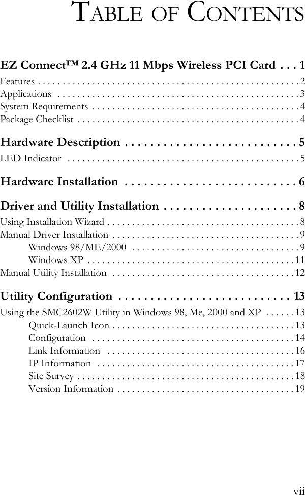 viiTABLE OF CONTENTSEZ Connect™ 2.4 GHz 11 Mbps Wireless PCI Card . . . 1Features . . . . . . . . . . . . . . . . . . . . . . . . . . . . . . . . . . . . . . . . . . . . . . . . . . . . . 2Applications  . . . . . . . . . . . . . . . . . . . . . . . . . . . . . . . . . . . . . . . . . . . . . . . . . 3System Requirements  . . . . . . . . . . . . . . . . . . . . . . . . . . . . . . . . . . . . . . . . . . 4Package Checklist  . . . . . . . . . . . . . . . . . . . . . . . . . . . . . . . . . . . . . . . . . . . . . 4Hardware Description . . . . . . . . . . . . . . . . . . . . . . . . . . . 5LED Indicator  . . . . . . . . . . . . . . . . . . . . . . . . . . . . . . . . . . . . . . . . . . . . . . . 5Hardware Installation  . . . . . . . . . . . . . . . . . . . . . . . . . . . 6Driver and Utility Installation . . . . . . . . . . . . . . . . . . . . . 8Using Installation Wizard . . . . . . . . . . . . . . . . . . . . . . . . . . . . . . . . . . . . . . . 8Manual Driver Installation . . . . . . . . . . . . . . . . . . . . . . . . . . . . . . . . . . . . . . 9Windows 98/ME/2000  . . . . . . . . . . . . . . . . . . . . . . . . . . . . . . . . . . 9Windows XP  . . . . . . . . . . . . . . . . . . . . . . . . . . . . . . . . . . . . . . . . . . 11Manual Utility Installation  . . . . . . . . . . . . . . . . . . . . . . . . . . . . . . . . . . . . . 12Utility Configuration  . . . . . . . . . . . . . . . . . . . . . . . . . . . 13Using the SMC2602W Utility in Windows 98, Me, 2000 and XP  . . . . . . 13Quick-Launch Icon . . . . . . . . . . . . . . . . . . . . . . . . . . . . . . . . . . . . . 13Configuration  . . . . . . . . . . . . . . . . . . . . . . . . . . . . . . . . . . . . . . . . . 14Link Information   . . . . . . . . . . . . . . . . . . . . . . . . . . . . . . . . . . . . . . 16IP Information  . . . . . . . . . . . . . . . . . . . . . . . . . . . . . . . . . . . . . . . . 17Site Survey  . . . . . . . . . . . . . . . . . . . . . . . . . . . . . . . . . . . . . . . . . . . . 18Version Information . . . . . . . . . . . . . . . . . . . . . . . . . . . . . . . . . . . . 19