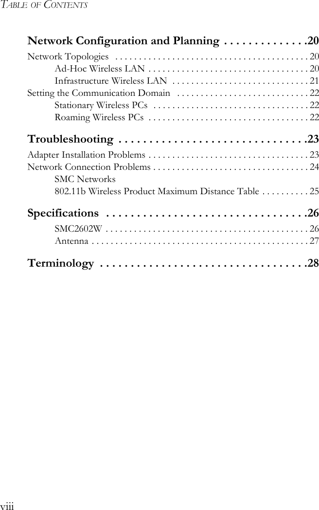 TABLE OF CONTENTSviiiNetwork Configuration and Planning . . . . . . . . . . . . . .20Network Topologies   . . . . . . . . . . . . . . . . . . . . . . . . . . . . . . . . . . . . . . . . . 20Ad-Hoc Wireless LAN . . . . . . . . . . . . . . . . . . . . . . . . . . . . . . . . . . 20Infrastructure Wireless LAN  . . . . . . . . . . . . . . . . . . . . . . . . . . . . . 21Setting the Communication Domain   . . . . . . . . . . . . . . . . . . . . . . . . . . . . 22Stationary Wireless PCs  . . . . . . . . . . . . . . . . . . . . . . . . . . . . . . . . . 22Roaming Wireless PCs  . . . . . . . . . . . . . . . . . . . . . . . . . . . . . . . . . . 22Troubleshooting  . . . . . . . . . . . . . . . . . . . . . . . . . . . . . . .23Adapter Installation Problems . . . . . . . . . . . . . . . . . . . . . . . . . . . . . . . . . . 23Network Connection Problems . . . . . . . . . . . . . . . . . . . . . . . . . . . . . . . . . 24SMC Networks 802.11b Wireless Product Maximum Distance Table . . . . . . . . . . 25Specifications  . . . . . . . . . . . . . . . . . . . . . . . . . . . . . . . . .26SMC2602W . . . . . . . . . . . . . . . . . . . . . . . . . . . . . . . . . . . . . . . . . . . 26Antenna . . . . . . . . . . . . . . . . . . . . . . . . . . . . . . . . . . . . . . . . . . . . . . 27Terminology  . . . . . . . . . . . . . . . . . . . . . . . . . . . . . . . . . .28