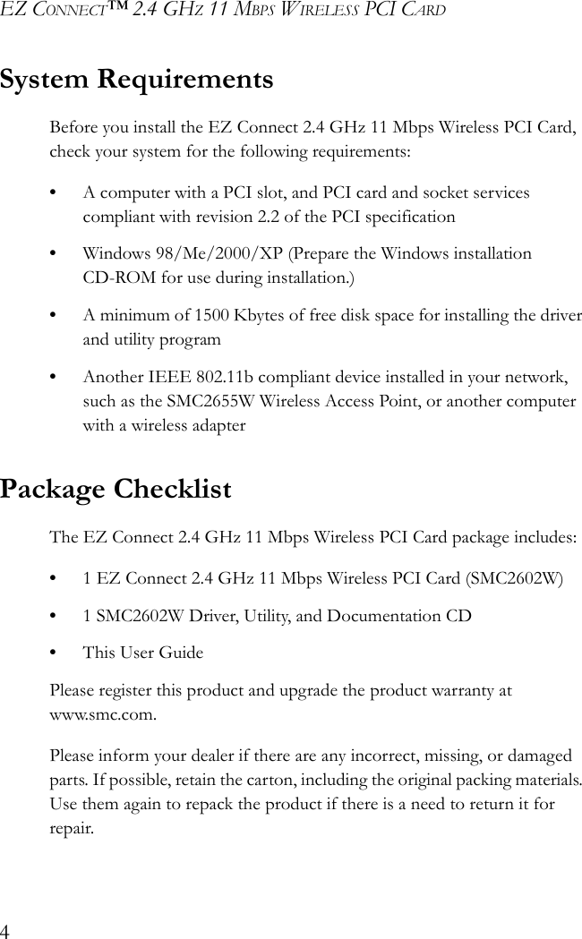 EZ CONNECT™ 2.4 GHZ 11 MBPS WIRELESS PCI CARD4System RequirementsBefore you install the EZ Connect 2.4 GHz 11 Mbps Wireless PCI Card, check your system for the following requirements:•A computer with a PCI slot, and PCI card and socket services compliant with revision 2.2 of the PCI specification •Windows 98/Me/2000/XP (Prepare the Windows installation CD-ROM for use during installation.)•A minimum of 1500 Kbytes of free disk space for installing the driver and utility program•Another IEEE 802.11b compliant device installed in your network, such as the SMC2655W Wireless Access Point, or another computer with a wireless adapterPackage ChecklistThe EZ Connect 2.4 GHz 11 Mbps Wireless PCI Card package includes:•1 EZ Connect 2.4 GHz 11 Mbps Wireless PCI Card (SMC2602W)•1 SMC2602W Driver, Utility, and Documentation CD•This User GuidePlease register this product and upgrade the product warranty at www.smc.com. Please inform your dealer if there are any incorrect, missing, or damaged parts. If possible, retain the carton, including the original packing materials. Use them again to repack the product if there is a need to return it for repair.