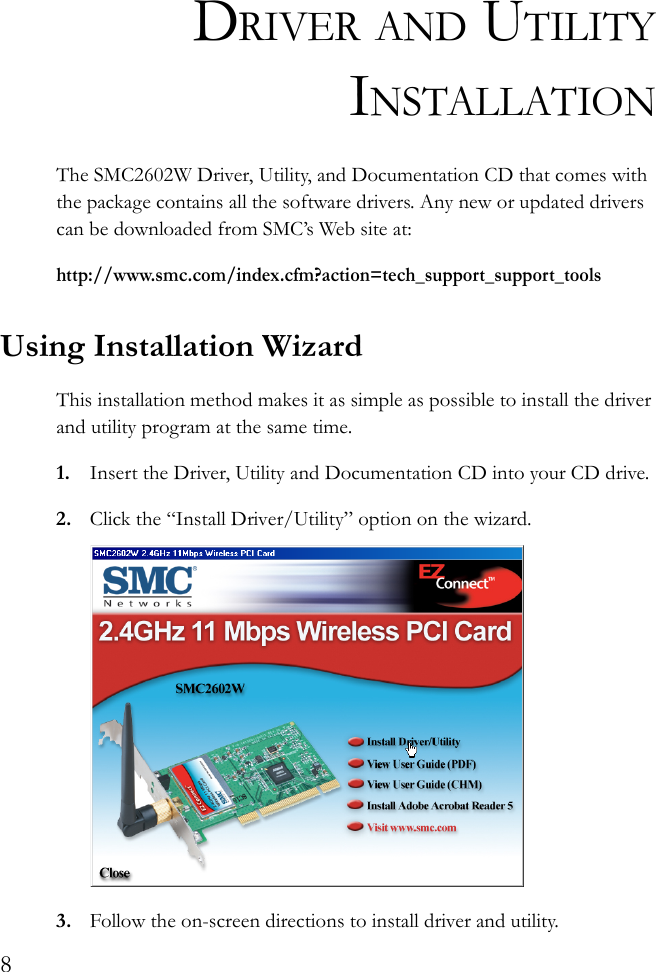 8DRIVER AND UTILITYINSTALLATIONThe SMC2602W Driver, Utility, and Documentation CD that comes with the package contains all the software drivers. Any new or updated drivers can be downloaded from SMC’s Web site at:http://www.smc.com/index.cfm?action=tech_support_support_toolsUsing Installation WizardThis installation method makes it as simple as possible to install the driver and utility program at the same time.1. Insert the Driver, Utility and Documentation CD into your CD drive.2. Click the “Install Driver/Utility” option on the wizard.3. Follow the on-screen directions to install driver and utility.