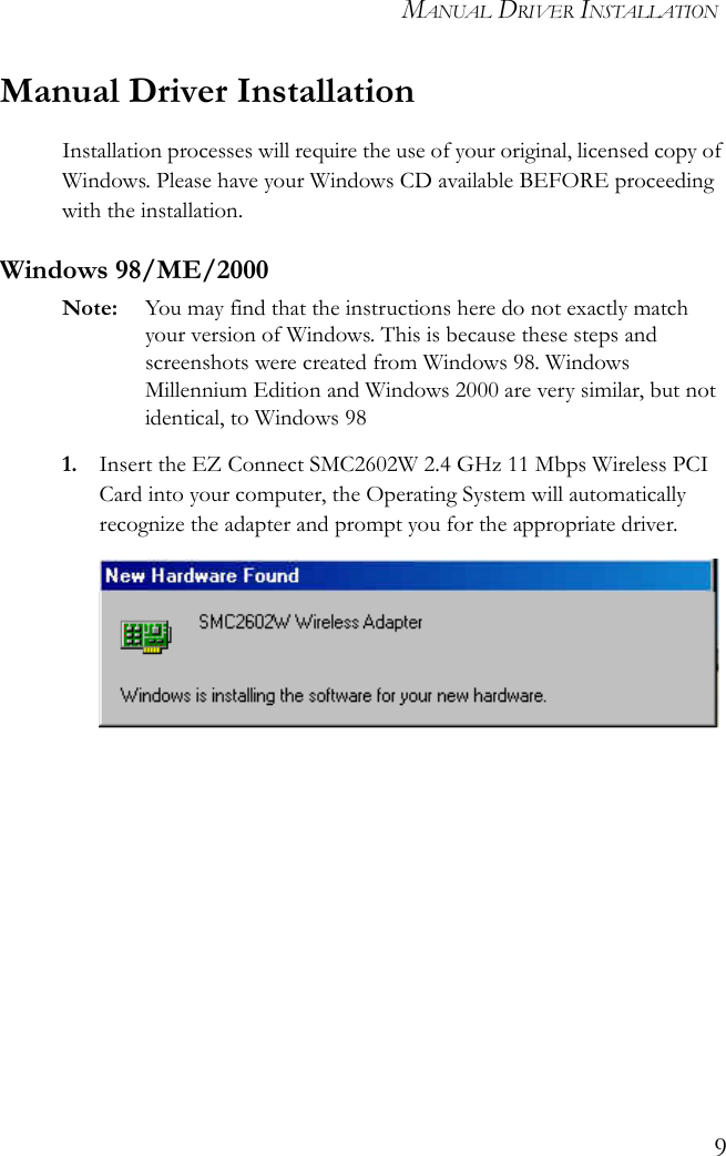MANUAL DRIVER INSTALLATION9Manual Driver InstallationInstallation processes will require the use of your original, licensed copy of Windows. Please have your Windows CD available BEFORE proceeding with the installation.Windows 98/ME/2000Note: You may find that the instructions here do not exactly match your version of Windows. This is because these steps and screenshots were created from Windows 98. Windows Millennium Edition and Windows 2000 are very similar, but not identical, to Windows 981. Insert the EZ Connect SMC2602W 2.4 GHz 11 Mbps Wireless PCI Card into your computer, the Operating System will automatically recognize the adapter and prompt you for the appropriate driver.