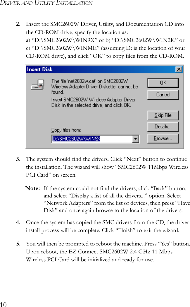 DRIVER AND UTILITY INSTALLATION102. Insert the SMC2602W Driver, Utility, and Documentation CD into the CD-ROM drive, specify the location as:a) “D:\SMC2602W\WIN9X” or b) “D:\SMC2602W\WIN2K” or c) “D:\SMC2602W\WINME” (assuming D: is the location of your CD-ROM drive), and click “OK” to copy files from the CD-ROM.3. The system should find the drivers. Click “Next” button to continue the installation. The wizard will show “SMC2602W 11Mbps Wireless PCI Card” on screen.Note: If the system could not find the drivers, click “Back” button, and select “Display a list of all the drivers...” option. Select “Network Adapters” from the list of devices, then press “Have Disk” and once again browse to the location of the drivers.4. Once the system has copied the SMC drivers from the CD, the driver install process will be complete. Click “Finish” to exit the wizard.5. You will then be prompted to reboot the machine. Press “Yes” button. Upon reboot, the EZ Connect SMC2602W 2.4 GHz 11 Mbps Wireless PCI Card will be initialized and ready for use.