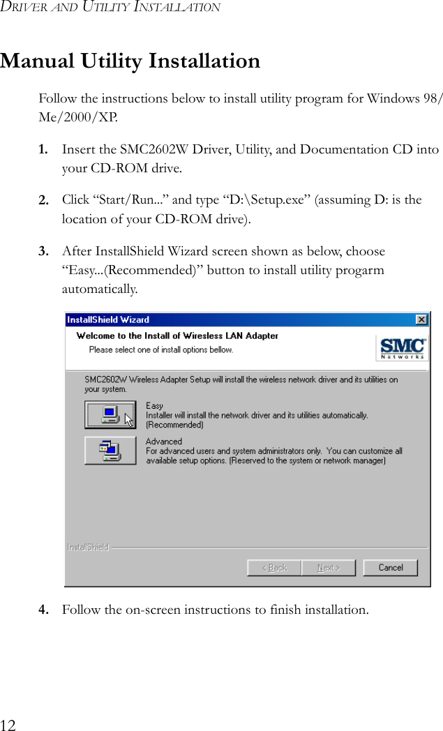 DRIVER AND UTILITY INSTALLATION12Manual Utility InstallationFollow the instructions below to install utility program for Windows 98/Me/2000/XP.1. Insert the SMC2602W Driver, Utility, and Documentation CD into your CD-ROM drive.2.Click “Start/Run...” and type “D:\Setup.exe” (assuming D: is the location of your CD-ROM drive). 3. After InstallShield Wizard screen shown as below, choose “Easy...(Recommended)” button to install utility progarm automatically.4. Follow the on-screen instructions to finish installation.