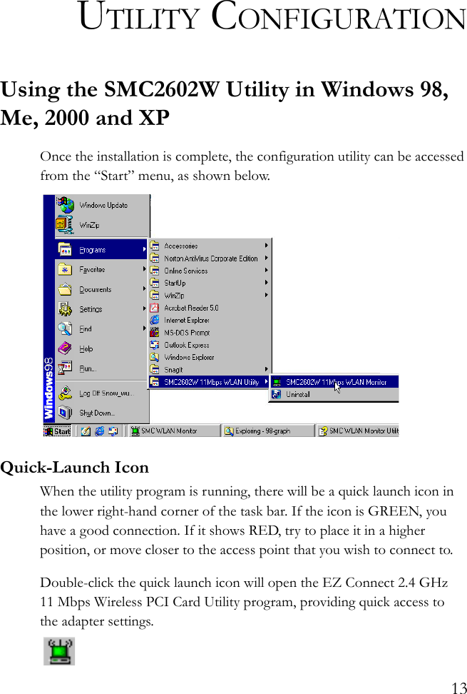 13UTILITY CONFIGURATIONUsing the SMC2602W Utility in Windows 98, Me, 2000 and XPOnce the installation is complete, the configuration utility can be accessed from the “Start” menu, as shown below.Quick-Launch IconWhen the utility program is running, there will be a quick launch icon in the lower right-hand corner of the task bar. If the icon is GREEN, you have a good connection. If it shows RED, try to place it in a higher position, or move closer to the access point that you wish to connect to.Double-click the quick launch icon will open the EZ Connect 2.4 GHz 11 Mbps Wireless PCI Card Utility program, providing quick access to the adapter settings.