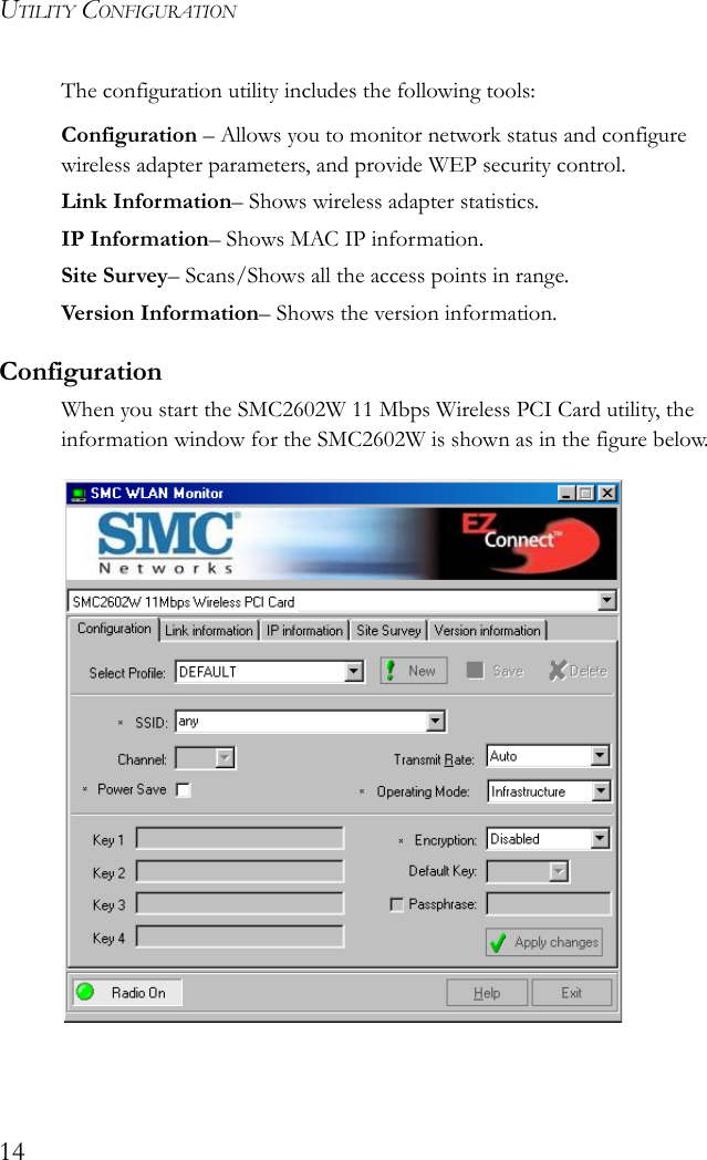 UTILITY CONFIGURATION14The configuration utility includes the following tools:Configuration – Allows you to monitor network status and configure wireless adapter parameters, and provide WEP security control.Link Information– Shows wireless adapter statistics.IP Information– Shows MAC IP information. Site Survey– Scans/Shows all the access points in range.Version Inf or mation– Shows the version information.ConfigurationWhen you start the SMC2602W 11 Mbps Wireless PCI Card utility, the information window for the SMC2602W is shown as in the figure below.