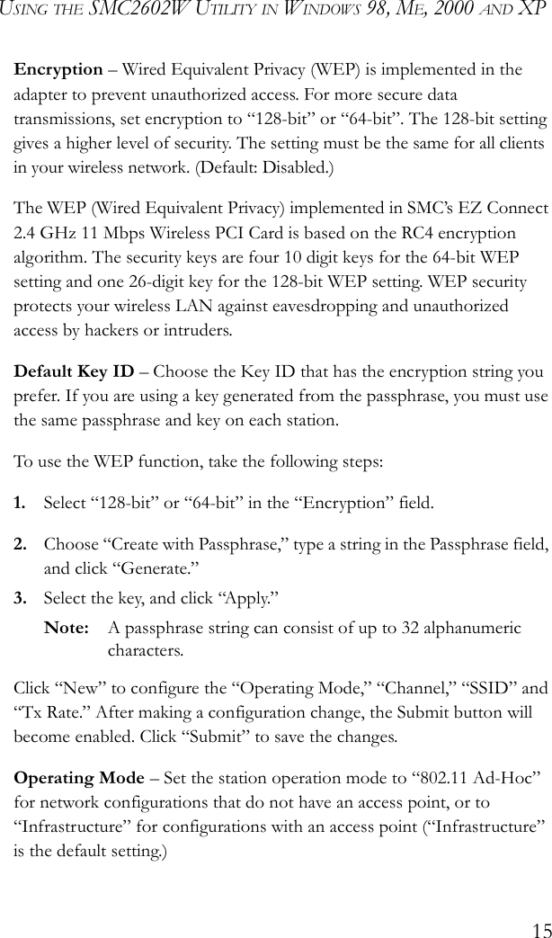 USING THE SMC2602W UTILITY IN WINDOWS 98, ME, 2000 AND XP15Encryption – Wired Equivalent Privacy (WEP) is implemented in the adapter to prevent unauthorized access. For more secure data transmissions, set encryption to “128-bit” or “64-bit”. The 128-bit setting gives a higher level of security. The setting must be the same for all clients in your wireless network. (Default: Disabled.) The WEP (Wired Equivalent Privacy) implemented in SMC’s EZ Connect 2.4 GHz 11 Mbps Wireless PCI Card is based on the RC4 encryption algorithm. The security keys are four 10 digit keys for the 64-bit WEP setting and one 26-digit key for the 128-bit WEP setting. WEP security protects your wireless LAN against eavesdropping and unauthorized access by hackers or intruders. Default Key ID – Choose the Key ID that has the encryption string you prefer. If you are using a key generated from the passphrase, you must use the same passphrase and key on each station.To use the WEP function, take the following steps:1. Select “128-bit” or “64-bit” in the “Encryption” field.2. Choose “Create with Passphrase,” type a string in the Passphrase field, and click “Generate.” 3. Select the key, and click “Apply.”Note: A passphrase string can consist of up to 32 alphanumeric characters.Click “New” to configure the “Operating Mode,” “Channel,” “SSID” and “Tx Rate.” After making a configuration change, the Submit button will become enabled. Click “Submit” to save the changes.Operating Mode – Set the station operation mode to “802.11 Ad-Hoc” for network configurations that do not have an access point, or to “Infrastructure” for configurations with an access point (“Infrastructure” is the default setting.)
