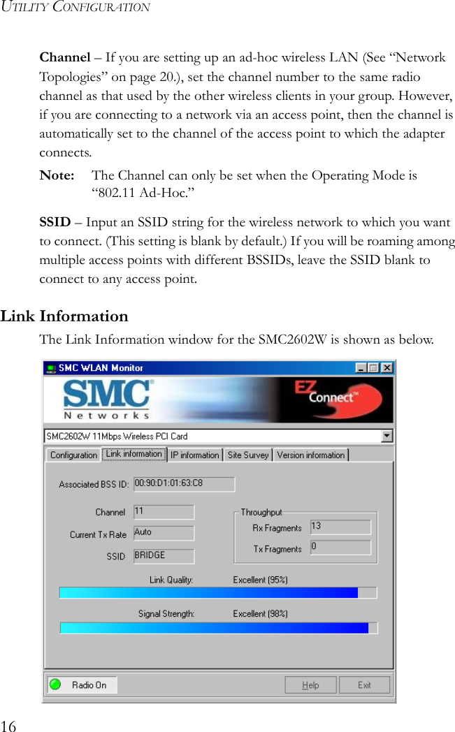 UTILITY CONFIGURATION16Channel – If you are setting up an ad-hoc wireless LAN (See “Network Topologies” on page 20.), set the channel number to the same radio channel as that used by the other wireless clients in your group. However, if you are connecting to a network via an access point, then the channel is automatically set to the channel of the access point to which the adapter connects.Note: The Channel can only be set when the Operating Mode is “802.11 Ad-Hoc.”SSID – Input an SSID string for the wireless network to which you want to connect. (This setting is blank by default.) If you will be roaming among multiple access points with different BSSIDs, leave the SSID blank to connect to any access point.Link InformationThe Link Information window for the SMC2602W is shown as below.