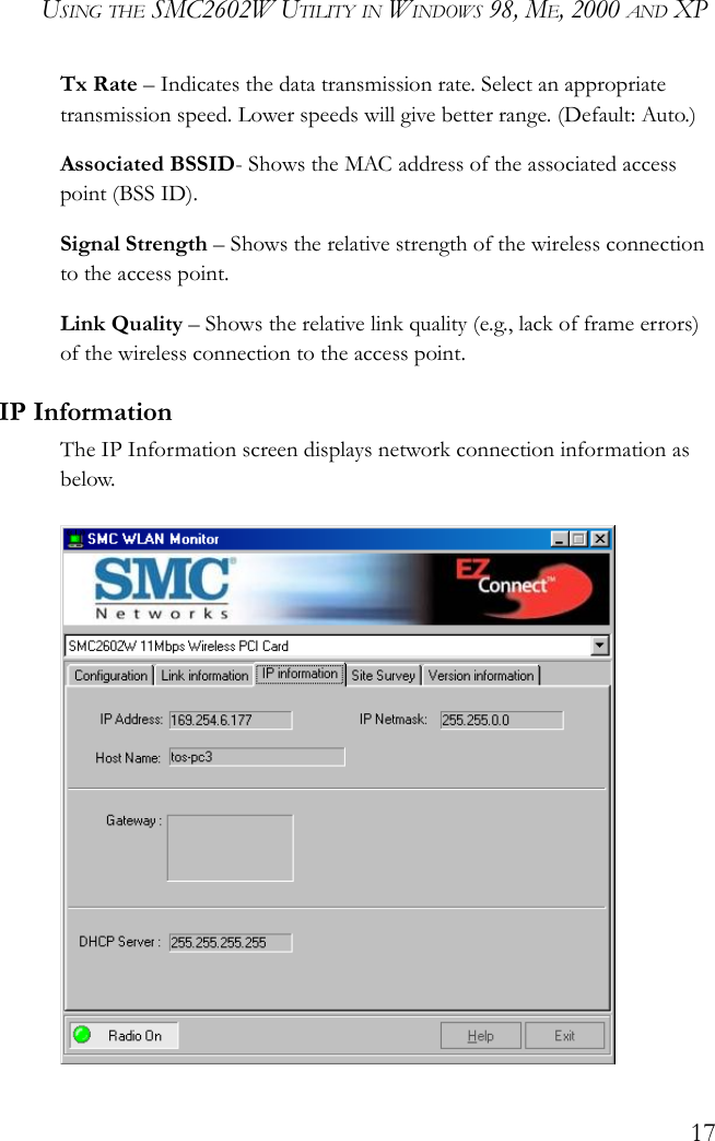 USING THE SMC2602W UTILITY IN WINDOWS 98, ME, 2000 AND XP17Tx Rate – Indicates the data transmission rate. Select an appropriate transmission speed. Lower speeds will give better range. (Default: Auto.)Associated BSSID- Shows the MAC address of the associated access point (BSS ID).Signal Strength – Shows the relative strength of the wireless connection to the access point.Link Quality – Shows the relative link quality (e.g., lack of frame errors) of the wireless connection to the access point.IP InformationThe IP Information screen displays network connection information as below. 