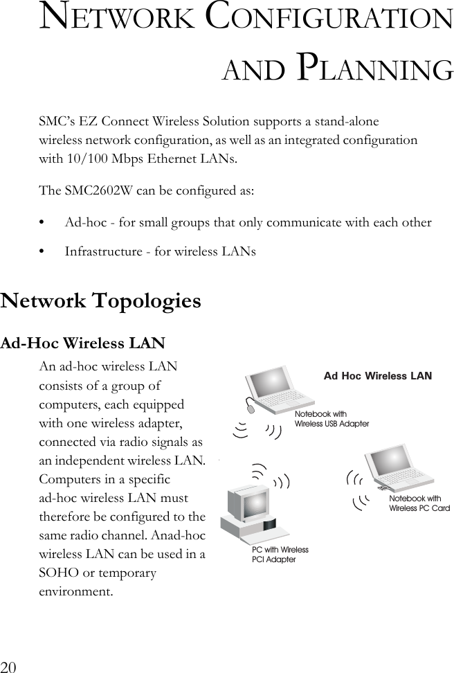 20NETWORK CONFIGURATIONAND PLANNINGSMC’s EZ Connect Wireless Solution supports a stand-alone wireless network configuration, as well as an integrated configuration with 10/100 Mbps Ethernet LANs.The SMC2602W can be configured as:•Ad-hoc - for small groups that only communicate with each other•Infrastructure - for wireless LANsNetwork TopologiesAd-Hoc Wireless LANAn ad-hoc wireless LAN consists of a group of computers, each equipped with one wireless adapter, connected via radio signals as an independent wireless LAN. Computers in a specific ad-hoc wireless LAN must therefore be configured to the same radio channel. Anad-hoc wireless LAN can be used in a SOHO or temporary environment.Ad Hoc Wireless LANNotebook withWireless USB AdapterNotebook withWireless PC CardPC with WirelessPCI Adapter