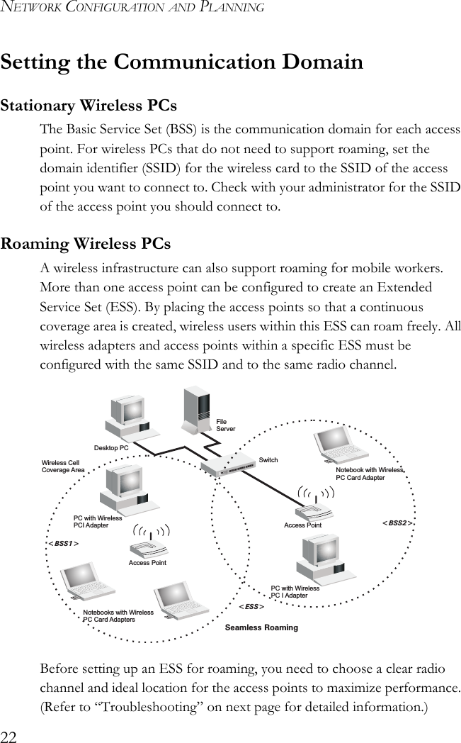 NETWORK CONFIGURATION AND PLANNING22Setting the Communication DomainStationary Wireless PCs The Basic Service Set (BSS) is the communication domain for each access point. For wireless PCs that do not need to support roaming, set the domain identifier (SSID) for the wireless card to the SSID of the access point you want to connect to. Check with your administrator for the SSID of the access point you should connect to.Roaming Wireless PCs A wireless infrastructure can also support roaming for mobile workers. More than one access point can be configured to create an Extended Service Set (ESS). By placing the access points so that a continuous coverage area is created, wireless users within this ESS can roam freely. All wireless adapters and access points within a specific ESS must be configured with the same SSID and to the same radio channel.Before setting up an ESS for roaming, you need to choose a clear radio channel and ideal location for the access points to maximize performance. (Refer to “Troubleshooting” on next page for detailed information.)FileServerSwitchDesktop PCAccess PointNotebooks with WirelessPC Card AdaptersSeamless Roaming&lt;BSS2&gt;&lt;ESS&gt;&lt;BSS1&gt;PC with WirelessPC I AdapterPC with WirelessPCI AdapterNotebook with WirelessPC Card AdapterAccess PointWireless CellCoverage Area