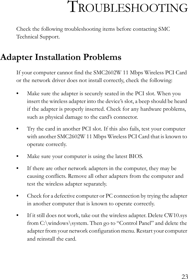 23TROUBLESHOOTINGCheck the following troubleshooting items before contacting SMC Technical Support.Adapter Installation ProblemsIf your computer cannot find the SMC2602W 11 Mbps Wireless PCI Card or the network driver does not install correctly, check the following:•Make sure the adapter is securely seated in the PCI slot. When you insert the wireless adapter into the device’s slot, a beep should be heard if the adapter is properly inserted. Check for any hardware problems, such as physical damage to the card’s connector. •Try the card in another PCI slot. If this also fails, test your computer with another SMC2602W 11 Mbps Wireless PCI Card that is known to operate correctly.•Make sure your computer is using the latest BIOS.•If there are other network adapters in the computer, they may be causing conflicts. Remove all other adapters from the computer and test the wireless adapter separately.•Check for a defective computer or PC connection by trying the adapter in another computer that is known to operate correctly.•If it still does not work, take out the wireless adapter. Delete CW10.sys from C:\windows\system. Then go to “Control Panel” and delete the adapter from your network configuration menu. Restart your computer and reinstall the card.