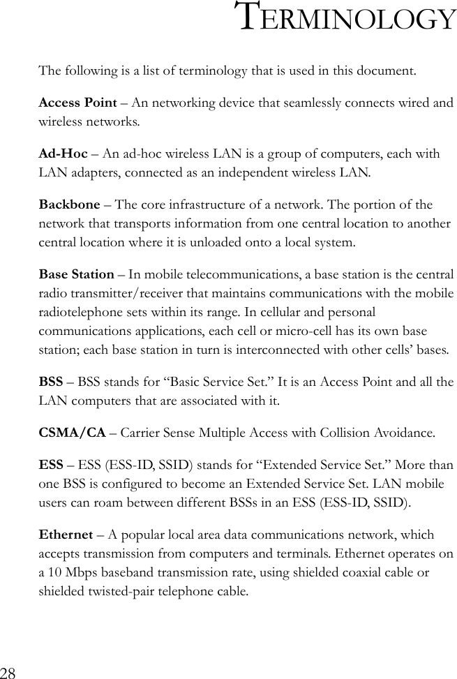 28TERMINOLOGYThe following is a list of terminology that is used in this document.Access Point – An networking device that seamlessly connects wired and wireless networks.Ad-Hoc – An ad-hoc wireless LAN is a group of computers, each with LAN adapters, connected as an independent wireless LAN.Backbone – The core infrastructure of a network. The portion of the network that transports information from one central location to another central location where it is unloaded onto a local system.Base Station – In mobile telecommunications, a base station is the central radio transmitter/receiver that maintains communications with the mobile radiotelephone sets within its range. In cellular and personal communications applications, each cell or micro-cell has its own base station; each base station in turn is interconnected with other cells’ bases.BSS – BSS stands for “Basic Service Set.” It is an Access Point and all the LAN computers that are associated with it.CSMA/CA – Carrier Sense Multiple Access with Collision Avoidance.ESS – ESS (ESS-ID, SSID) stands for “Extended Service Set.” More than one BSS is configured to become an Extended Service Set. LAN mobile users can roam between different BSSs in an ESS (ESS-ID, SSID).Ethernet – A popular local area data communications network, which accepts transmission from computers and terminals. Ethernet operates on a 10 Mbps baseband transmission rate, using shielded coaxial cable or shielded twisted-pair telephone cable.