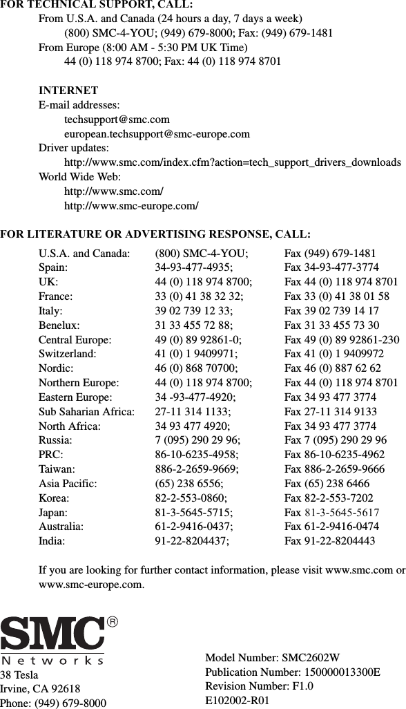 38 TeslaIrvine, CA 92618Phone: (949) 679-8000FOR TECHNICAL SUPPORT, CALL:From U.S.A. and Canada (24 hours a day, 7 days a week)(800) SMC-4-YOU; (949) 679-8000; Fax: (949) 679-1481 From Europe (8:00 AM - 5:30 PM UK Time)44 (0) 118 974 8700; Fax: 44 (0) 118 974 8701INTERNETE-mail addresses:techsupport@smc.comeuropean.techsupport@smc-europe.comDriver updates: http://www.smc.com/index.cfm?action=tech_support_drivers_downloadsWorld Wide Web: http://www.smc.com/http://www.smc-europe.com/FOR LITERATURE OR ADVERTISING RESPONSE, CALL:U.S.A. and Canada: (800) SMC-4-YOU; Fax (949) 679-1481Spain: 34-93-477-4935; Fax 34-93-477-3774UK:  44 (0) 118 974 8700;  Fax 44 (0) 118 974 8701France: 33 (0) 41 38 32 32;  Fax 33 (0) 41 38 01 58Italy: 39 02 739 12 33; Fax 39 02 739 14 17Benelux: 31 33 455 72 88; Fax 31 33 455 73 30Central Europe:  49 (0) 89 92861-0;  Fax 49 (0) 89 92861-230Switzerland: 41 (0) 1 9409971; Fax 41 (0) 1 9409972Nordic:  46 (0) 868 70700;  Fax 46 (0) 887 62 62Northern Europe: 44 (0) 118 974 8700; Fax 44 (0) 118 974 8701Eastern Europe: 34 -93-477-4920; Fax 34 93 477 3774Sub Saharian Africa:  27-11 314 1133;  Fax 27-11 314 9133North Africa: 34 93 477 4920; Fax 34 93 477 3774Russia: 7 (095) 290 29 96;  Fax 7 (095) 290 29 96PRC: 86-10-6235-4958; Fax 86-10-6235-4962Taiwan: 886-2-2659-9669; Fax 886-2-2659-9666Asia Pacific: (65) 238 6556; Fax (65) 238 6466Korea: 82-2-553-0860; Fax 82-2-553-7202Japan: 81-3-5645-5715; Fax 81-3-5645-5617Australia: 61-2-9416-0437; Fax 61-2-9416-0474India: 91-22-8204437; Fax 91-22-8204443If you are looking for further contact information, please visit www.smc.com or www.smc-europe.com.Model Number: SMC2602WPublication Number: 150000013300ERevision Number: F1.0 E102002-R01
