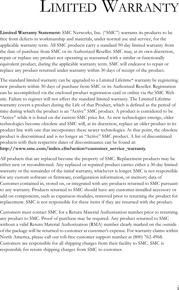 iLIMITED WARRANTYLimited Warranty Statement: SMC Networks, Inc. (“SMC”) warrants its products to be free from defects in workmanship and materials, under normal use and service, for the applicable warranty term. All SMC products carry a standard 90-day limited warranty from the date of purchase from SMC or its Authorized Reseller. SMC may, at its own discretion, repair or replace any product not operating as warranted with a similar or functionally equivalent product, during the applicable warranty term. SMC will endeavor to repair or replace any product returned under warranty within 30 days of receipt of the product. The standard limited warranty can be upgraded to a Limited Lifetime* warranty by registering new products within 30 days of purchase from SMC or its Authorized Reseller. Registration can be accomplished via the enclosed product registration card or online via the SMC Web site. Failure to register will not affect the standard limited warranty. The Limited Lifetime warranty covers a product during the Life of that Product, which is defined as the period of time during which the product is an “Active” SMC product. A product is considered to be “Active” while it is listed on the current SMC price list. As new technologies emerge, older technologies become obsolete and SMC will, at its discretion, replace an older product in its product line with one that incorporates these newer technologies. At that point, the obsolete product is discontinued and is no longer an “Active” SMC product. A list of discontinued products with their respective dates of discontinuance can be found at: http://www.smc.com/index.cfm?action=customer_service_warranty.All products that are replaced become the property of SMC. Replacement products may be either new or reconditioned. Any replaced or repaired product carries either a 30-day limited warranty or the remainder of the initial warranty, whichever is longer. SMC is not responsible for any custom software or firmware, configuration information, or memory data of Customer contained in, stored on, or integrated with any products returned to SMC pursuant to any warranty. Products returned to SMC should have any customer-installed accessory or add-on components, such as expansion modules, removed prior to returning the product for replacement. SMC is not responsible for these items if they are returned with the product.Customers must contact SMC for a Return Material Authorization number prior to returning any product to SMC. Proof of purchase may be required. Any product returned to SMC without a valid Return Material Authorization (RMA) number clearly marked on the outside of the package will be returned to customer at customer’s expense. For warranty claims within North America, please call our toll-free customer support number at (800) 762-4968. Customers are responsible for all shipping charges from their facility to SMC. SMC is responsible for return shipping charges from SMC to customer.